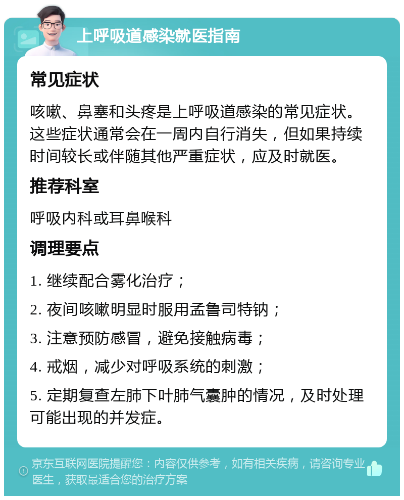 上呼吸道感染就医指南 常见症状 咳嗽、鼻塞和头疼是上呼吸道感染的常见症状。这些症状通常会在一周内自行消失，但如果持续时间较长或伴随其他严重症状，应及时就医。 推荐科室 呼吸内科或耳鼻喉科 调理要点 1. 继续配合雾化治疗； 2. 夜间咳嗽明显时服用孟鲁司特钠； 3. 注意预防感冒，避免接触病毒； 4. 戒烟，减少对呼吸系统的刺激； 5. 定期复查左肺下叶肺气囊肿的情况，及时处理可能出现的并发症。