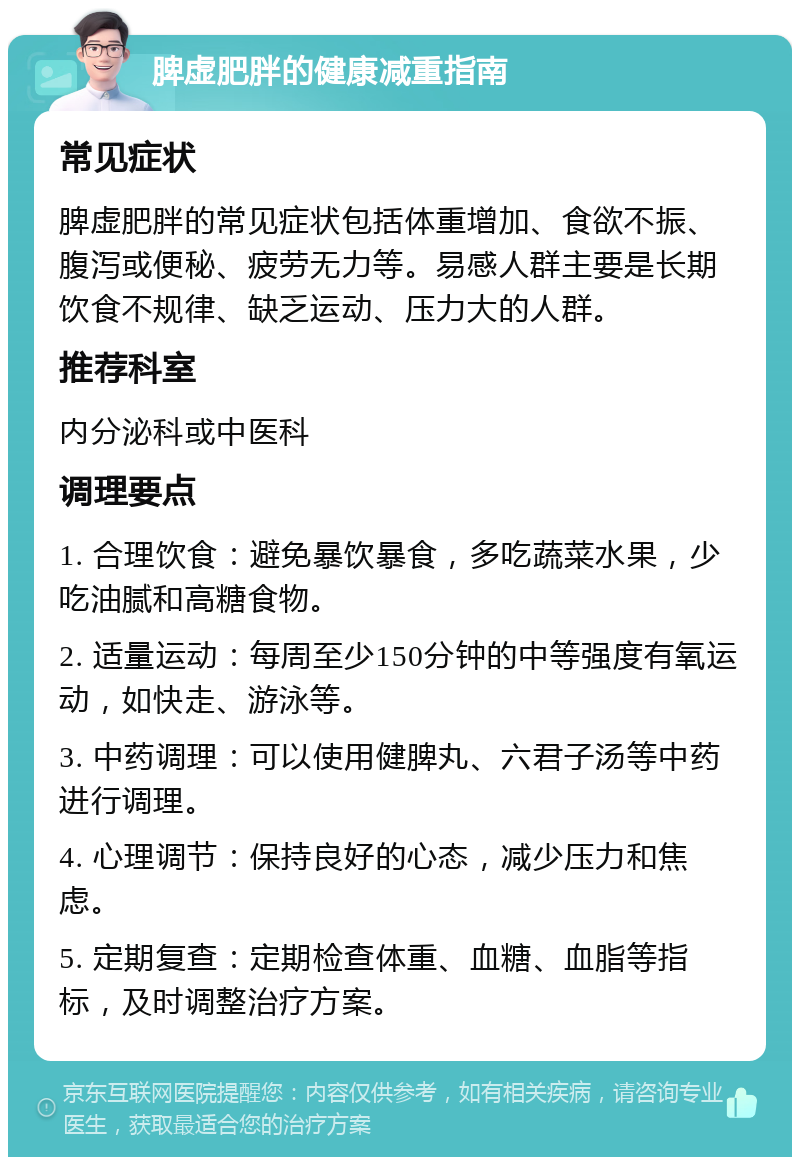 脾虚肥胖的健康减重指南 常见症状 脾虚肥胖的常见症状包括体重增加、食欲不振、腹泻或便秘、疲劳无力等。易感人群主要是长期饮食不规律、缺乏运动、压力大的人群。 推荐科室 内分泌科或中医科 调理要点 1. 合理饮食：避免暴饮暴食，多吃蔬菜水果，少吃油腻和高糖食物。 2. 适量运动：每周至少150分钟的中等强度有氧运动，如快走、游泳等。 3. 中药调理：可以使用健脾丸、六君子汤等中药进行调理。 4. 心理调节：保持良好的心态，减少压力和焦虑。 5. 定期复查：定期检查体重、血糖、血脂等指标，及时调整治疗方案。