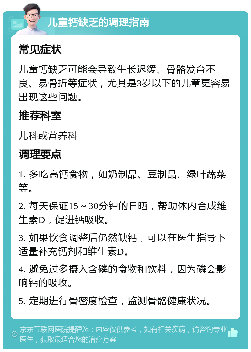 儿童钙缺乏的调理指南 常见症状 儿童钙缺乏可能会导致生长迟缓、骨骼发育不良、易骨折等症状，尤其是3岁以下的儿童更容易出现这些问题。 推荐科室 儿科或营养科 调理要点 1. 多吃高钙食物，如奶制品、豆制品、绿叶蔬菜等。 2. 每天保证15～30分钟的日晒，帮助体内合成维生素D，促进钙吸收。 3. 如果饮食调整后仍然缺钙，可以在医生指导下适量补充钙剂和维生素D。 4. 避免过多摄入含磷的食物和饮料，因为磷会影响钙的吸收。 5. 定期进行骨密度检查，监测骨骼健康状况。