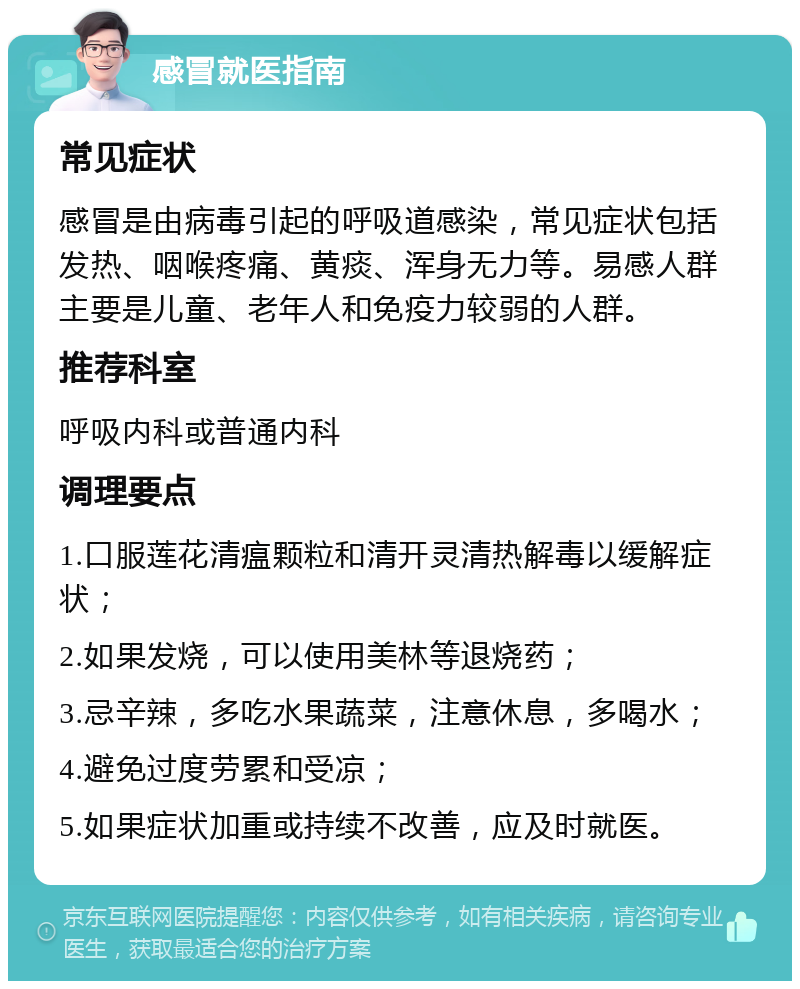 感冒就医指南 常见症状 感冒是由病毒引起的呼吸道感染，常见症状包括发热、咽喉疼痛、黄痰、浑身无力等。易感人群主要是儿童、老年人和免疫力较弱的人群。 推荐科室 呼吸内科或普通内科 调理要点 1.口服莲花清瘟颗粒和清开灵清热解毒以缓解症状； 2.如果发烧，可以使用美林等退烧药； 3.忌辛辣，多吃水果蔬菜，注意休息，多喝水； 4.避免过度劳累和受凉； 5.如果症状加重或持续不改善，应及时就医。