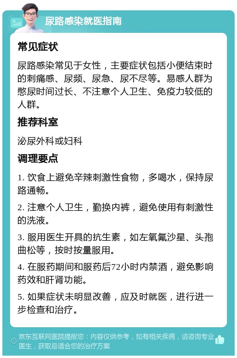 尿路感染就医指南 常见症状 尿路感染常见于女性，主要症状包括小便结束时的刺痛感、尿频、尿急、尿不尽等。易感人群为憋尿时间过长、不注意个人卫生、免疫力较低的人群。 推荐科室 泌尿外科或妇科 调理要点 1. 饮食上避免辛辣刺激性食物，多喝水，保持尿路通畅。 2. 注意个人卫生，勤换内裤，避免使用有刺激性的洗液。 3. 服用医生开具的抗生素，如左氧氟沙星、头孢曲松等，按时按量服用。 4. 在服药期间和服药后72小时内禁酒，避免影响药效和肝肾功能。 5. 如果症状未明显改善，应及时就医，进行进一步检查和治疗。