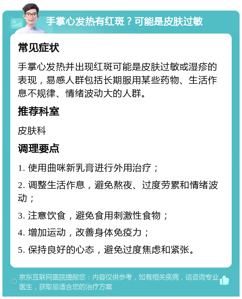 手掌心发热有红斑？可能是皮肤过敏 常见症状 手掌心发热并出现红斑可能是皮肤过敏或湿疹的表现，易感人群包括长期服用某些药物、生活作息不规律、情绪波动大的人群。 推荐科室 皮肤科 调理要点 1. 使用曲咪新乳膏进行外用治疗； 2. 调整生活作息，避免熬夜、过度劳累和情绪波动； 3. 注意饮食，避免食用刺激性食物； 4. 增加运动，改善身体免疫力； 5. 保持良好的心态，避免过度焦虑和紧张。