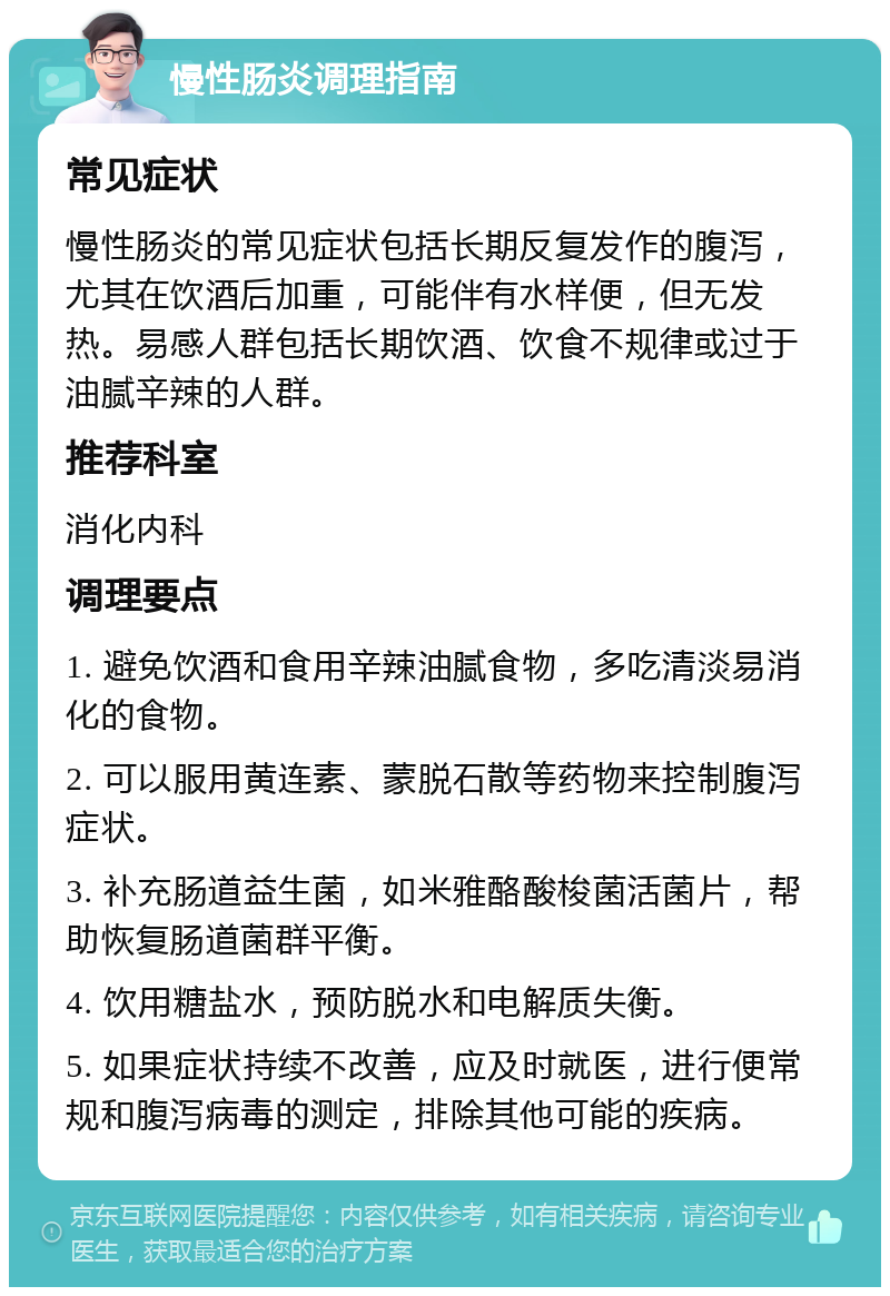 慢性肠炎调理指南 常见症状 慢性肠炎的常见症状包括长期反复发作的腹泻，尤其在饮酒后加重，可能伴有水样便，但无发热。易感人群包括长期饮酒、饮食不规律或过于油腻辛辣的人群。 推荐科室 消化内科 调理要点 1. 避免饮酒和食用辛辣油腻食物，多吃清淡易消化的食物。 2. 可以服用黄连素、蒙脱石散等药物来控制腹泻症状。 3. 补充肠道益生菌，如米雅酪酸梭菌活菌片，帮助恢复肠道菌群平衡。 4. 饮用糖盐水，预防脱水和电解质失衡。 5. 如果症状持续不改善，应及时就医，进行便常规和腹泻病毒的测定，排除其他可能的疾病。