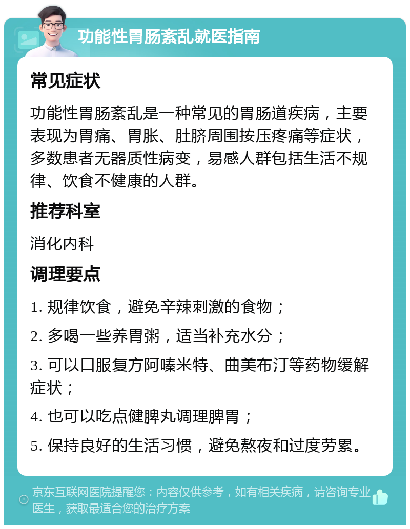 功能性胃肠紊乱就医指南 常见症状 功能性胃肠紊乱是一种常见的胃肠道疾病，主要表现为胃痛、胃胀、肚脐周围按压疼痛等症状，多数患者无器质性病变，易感人群包括生活不规律、饮食不健康的人群。 推荐科室 消化内科 调理要点 1. 规律饮食，避免辛辣刺激的食物； 2. 多喝一些养胃粥，适当补充水分； 3. 可以口服复方阿嗪米特、曲美布汀等药物缓解症状； 4. 也可以吃点健脾丸调理脾胃； 5. 保持良好的生活习惯，避免熬夜和过度劳累。