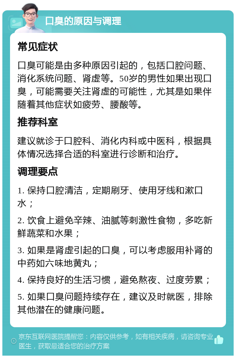 口臭的原因与调理 常见症状 口臭可能是由多种原因引起的，包括口腔问题、消化系统问题、肾虚等。50岁的男性如果出现口臭，可能需要关注肾虚的可能性，尤其是如果伴随着其他症状如疲劳、腰酸等。 推荐科室 建议就诊于口腔科、消化内科或中医科，根据具体情况选择合适的科室进行诊断和治疗。 调理要点 1. 保持口腔清洁，定期刷牙、使用牙线和漱口水； 2. 饮食上避免辛辣、油腻等刺激性食物，多吃新鲜蔬菜和水果； 3. 如果是肾虚引起的口臭，可以考虑服用补肾的中药如六味地黄丸； 4. 保持良好的生活习惯，避免熬夜、过度劳累； 5. 如果口臭问题持续存在，建议及时就医，排除其他潜在的健康问题。