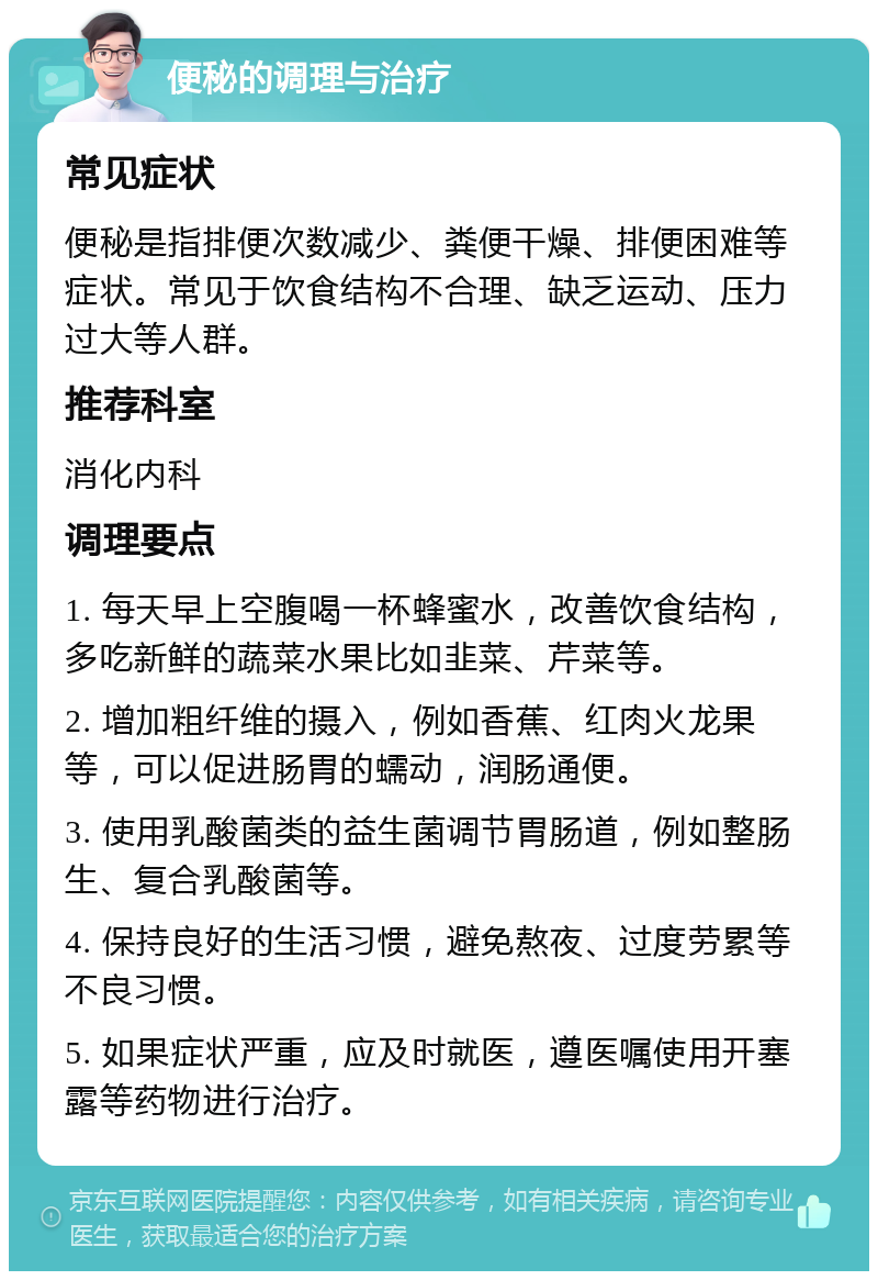 便秘的调理与治疗 常见症状 便秘是指排便次数减少、粪便干燥、排便困难等症状。常见于饮食结构不合理、缺乏运动、压力过大等人群。 推荐科室 消化内科 调理要点 1. 每天早上空腹喝一杯蜂蜜水，改善饮食结构，多吃新鲜的蔬菜水果比如韭菜、芹菜等。 2. 增加粗纤维的摄入，例如香蕉、红肉火龙果等，可以促进肠胃的蠕动，润肠通便。 3. 使用乳酸菌类的益生菌调节胃肠道，例如整肠生、复合乳酸菌等。 4. 保持良好的生活习惯，避免熬夜、过度劳累等不良习惯。 5. 如果症状严重，应及时就医，遵医嘱使用开塞露等药物进行治疗。