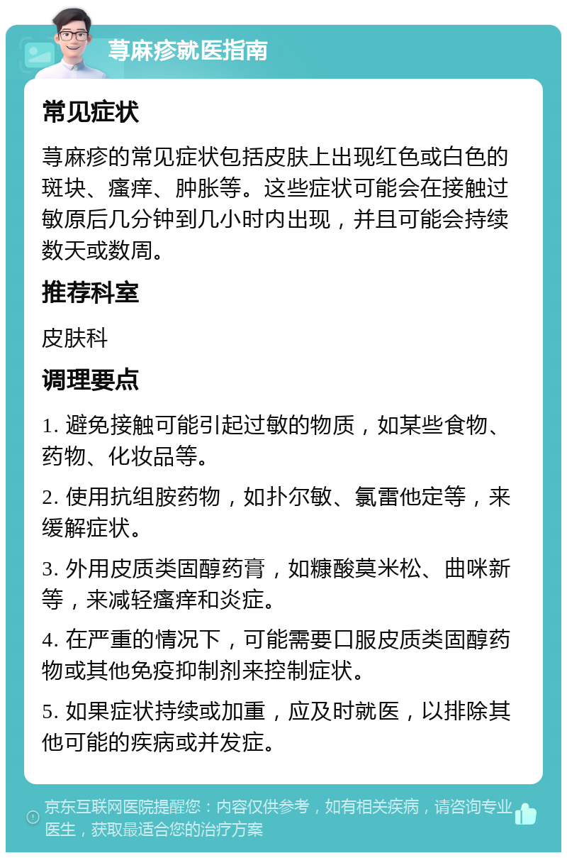 荨麻疹就医指南 常见症状 荨麻疹的常见症状包括皮肤上出现红色或白色的斑块、瘙痒、肿胀等。这些症状可能会在接触过敏原后几分钟到几小时内出现，并且可能会持续数天或数周。 推荐科室 皮肤科 调理要点 1. 避免接触可能引起过敏的物质，如某些食物、药物、化妆品等。 2. 使用抗组胺药物，如扑尔敏、氯雷他定等，来缓解症状。 3. 外用皮质类固醇药膏，如糠酸莫米松、曲咪新等，来减轻瘙痒和炎症。 4. 在严重的情况下，可能需要口服皮质类固醇药物或其他免疫抑制剂来控制症状。 5. 如果症状持续或加重，应及时就医，以排除其他可能的疾病或并发症。