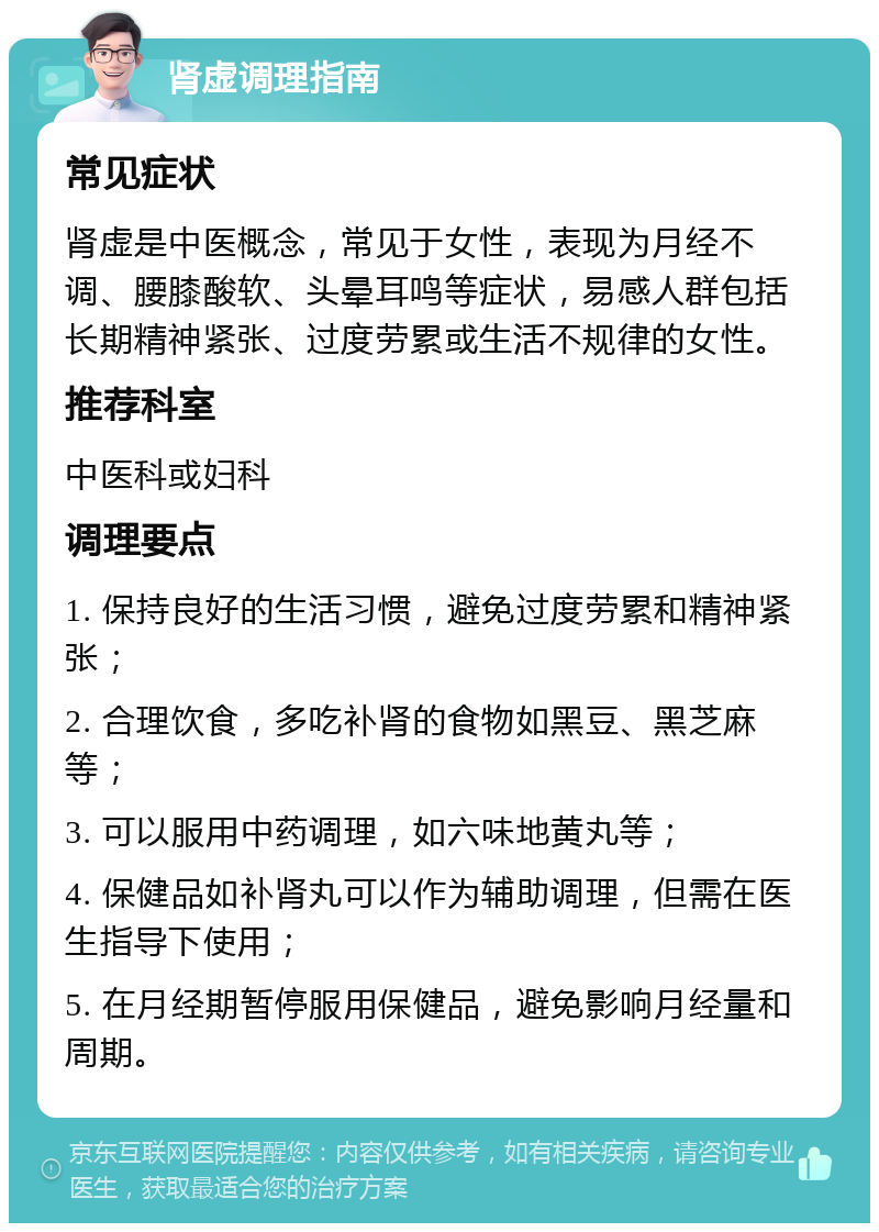 肾虚调理指南 常见症状 肾虚是中医概念，常见于女性，表现为月经不调、腰膝酸软、头晕耳鸣等症状，易感人群包括长期精神紧张、过度劳累或生活不规律的女性。 推荐科室 中医科或妇科 调理要点 1. 保持良好的生活习惯，避免过度劳累和精神紧张； 2. 合理饮食，多吃补肾的食物如黑豆、黑芝麻等； 3. 可以服用中药调理，如六味地黄丸等； 4. 保健品如补肾丸可以作为辅助调理，但需在医生指导下使用； 5. 在月经期暂停服用保健品，避免影响月经量和周期。