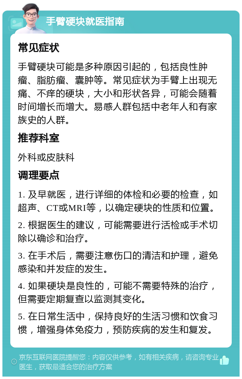 手臂硬块就医指南 常见症状 手臂硬块可能是多种原因引起的，包括良性肿瘤、脂肪瘤、囊肿等。常见症状为手臂上出现无痛、不痒的硬块，大小和形状各异，可能会随着时间增长而增大。易感人群包括中老年人和有家族史的人群。 推荐科室 外科或皮肤科 调理要点 1. 及早就医，进行详细的体检和必要的检查，如超声、CT或MRI等，以确定硬块的性质和位置。 2. 根据医生的建议，可能需要进行活检或手术切除以确诊和治疗。 3. 在手术后，需要注意伤口的清洁和护理，避免感染和并发症的发生。 4. 如果硬块是良性的，可能不需要特殊的治疗，但需要定期复查以监测其变化。 5. 在日常生活中，保持良好的生活习惯和饮食习惯，增强身体免疫力，预防疾病的发生和复发。