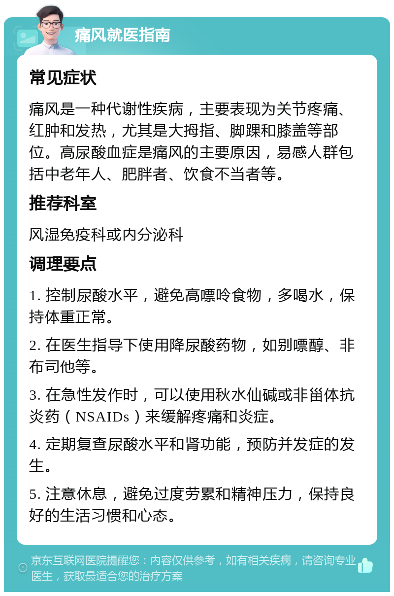 痛风就医指南 常见症状 痛风是一种代谢性疾病，主要表现为关节疼痛、红肿和发热，尤其是大拇指、脚踝和膝盖等部位。高尿酸血症是痛风的主要原因，易感人群包括中老年人、肥胖者、饮食不当者等。 推荐科室 风湿免疫科或内分泌科 调理要点 1. 控制尿酸水平，避免高嘌呤食物，多喝水，保持体重正常。 2. 在医生指导下使用降尿酸药物，如别嘌醇、非布司他等。 3. 在急性发作时，可以使用秋水仙碱或非甾体抗炎药（NSAIDs）来缓解疼痛和炎症。 4. 定期复查尿酸水平和肾功能，预防并发症的发生。 5. 注意休息，避免过度劳累和精神压力，保持良好的生活习惯和心态。