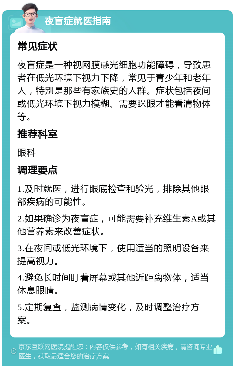 夜盲症就医指南 常见症状 夜盲症是一种视网膜感光细胞功能障碍，导致患者在低光环境下视力下降，常见于青少年和老年人，特别是那些有家族史的人群。症状包括夜间或低光环境下视力模糊、需要眯眼才能看清物体等。 推荐科室 眼科 调理要点 1.及时就医，进行眼底检查和验光，排除其他眼部疾病的可能性。 2.如果确诊为夜盲症，可能需要补充维生素A或其他营养素来改善症状。 3.在夜间或低光环境下，使用适当的照明设备来提高视力。 4.避免长时间盯着屏幕或其他近距离物体，适当休息眼睛。 5.定期复查，监测病情变化，及时调整治疗方案。