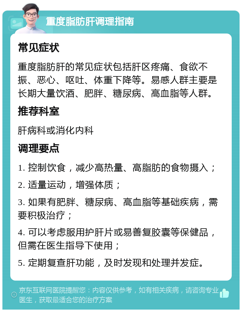 重度脂肪肝调理指南 常见症状 重度脂肪肝的常见症状包括肝区疼痛、食欲不振、恶心、呕吐、体重下降等。易感人群主要是长期大量饮酒、肥胖、糖尿病、高血脂等人群。 推荐科室 肝病科或消化内科 调理要点 1. 控制饮食，减少高热量、高脂肪的食物摄入； 2. 适量运动，增强体质； 3. 如果有肥胖、糖尿病、高血脂等基础疾病，需要积极治疗； 4. 可以考虑服用护肝片或易善复胶囊等保健品，但需在医生指导下使用； 5. 定期复查肝功能，及时发现和处理并发症。