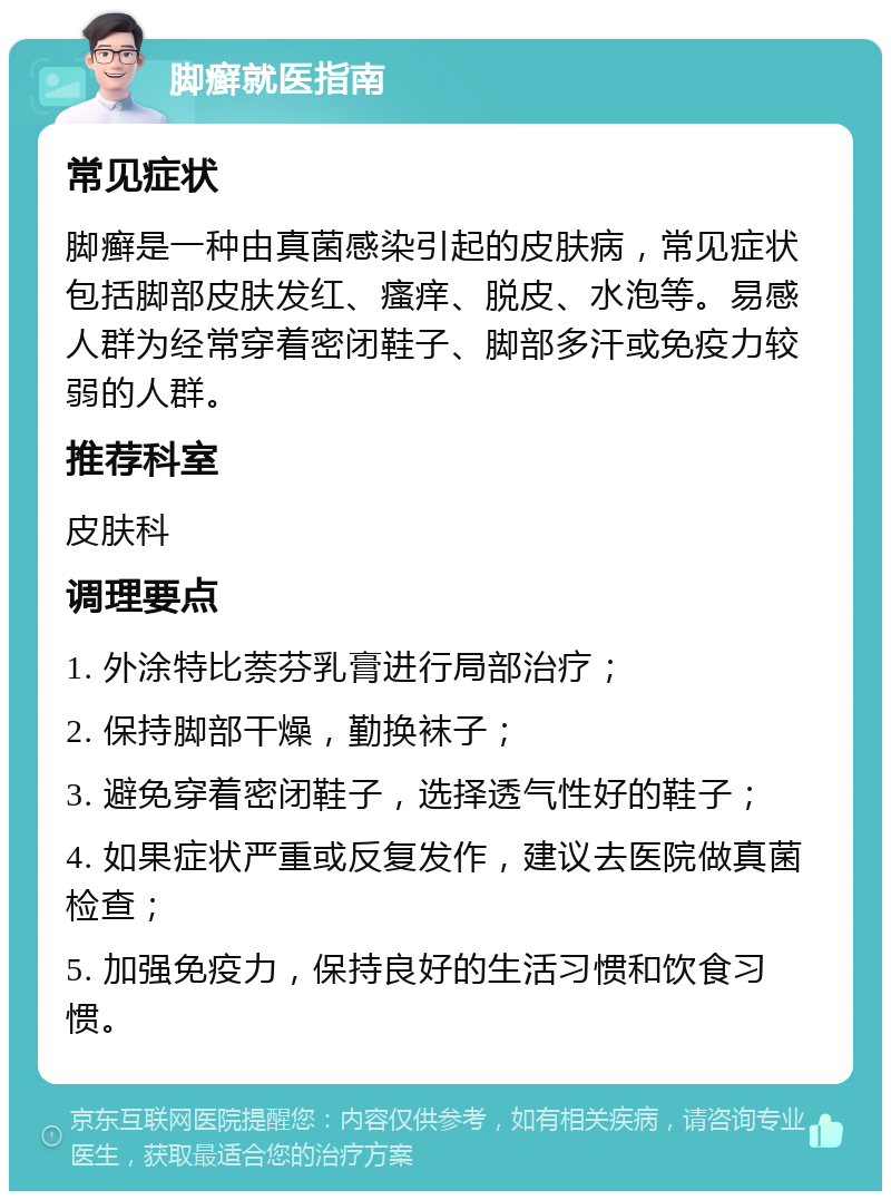 脚癣就医指南 常见症状 脚癣是一种由真菌感染引起的皮肤病，常见症状包括脚部皮肤发红、瘙痒、脱皮、水泡等。易感人群为经常穿着密闭鞋子、脚部多汗或免疫力较弱的人群。 推荐科室 皮肤科 调理要点 1. 外涂特比萘芬乳膏进行局部治疗； 2. 保持脚部干燥，勤换袜子； 3. 避免穿着密闭鞋子，选择透气性好的鞋子； 4. 如果症状严重或反复发作，建议去医院做真菌检查； 5. 加强免疫力，保持良好的生活习惯和饮食习惯。