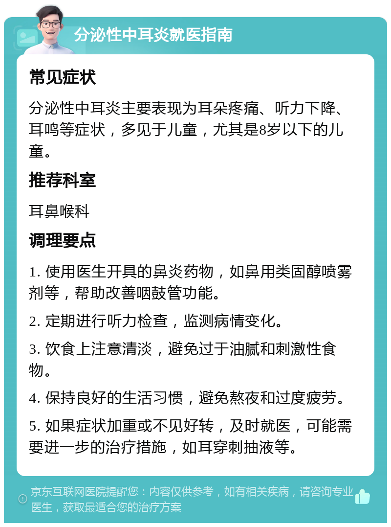 分泌性中耳炎就医指南 常见症状 分泌性中耳炎主要表现为耳朵疼痛、听力下降、耳鸣等症状，多见于儿童，尤其是8岁以下的儿童。 推荐科室 耳鼻喉科 调理要点 1. 使用医生开具的鼻炎药物，如鼻用类固醇喷雾剂等，帮助改善咽鼓管功能。 2. 定期进行听力检查，监测病情变化。 3. 饮食上注意清淡，避免过于油腻和刺激性食物。 4. 保持良好的生活习惯，避免熬夜和过度疲劳。 5. 如果症状加重或不见好转，及时就医，可能需要进一步的治疗措施，如耳穿刺抽液等。