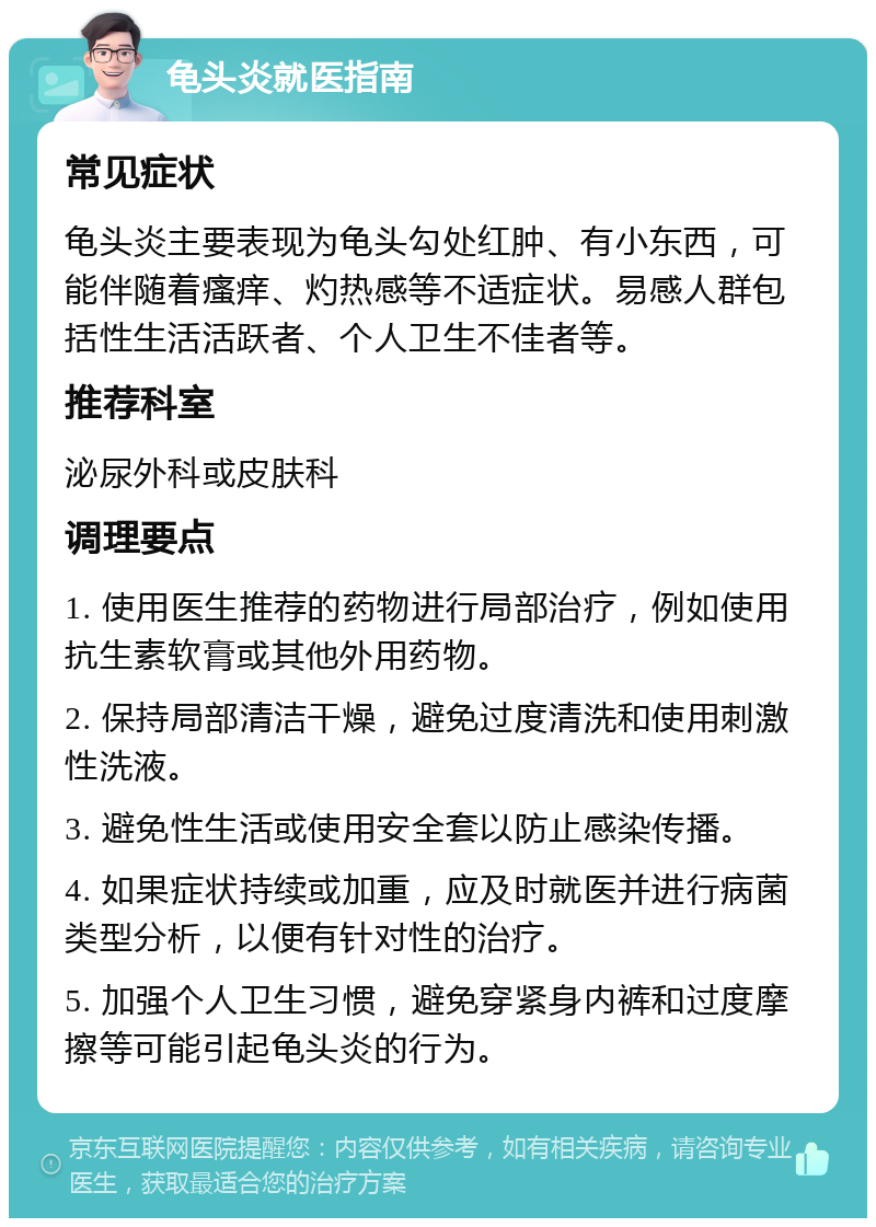 龟头炎就医指南 常见症状 龟头炎主要表现为龟头勾处红肿、有小东西，可能伴随着瘙痒、灼热感等不适症状。易感人群包括性生活活跃者、个人卫生不佳者等。 推荐科室 泌尿外科或皮肤科 调理要点 1. 使用医生推荐的药物进行局部治疗，例如使用抗生素软膏或其他外用药物。 2. 保持局部清洁干燥，避免过度清洗和使用刺激性洗液。 3. 避免性生活或使用安全套以防止感染传播。 4. 如果症状持续或加重，应及时就医并进行病菌类型分析，以便有针对性的治疗。 5. 加强个人卫生习惯，避免穿紧身内裤和过度摩擦等可能引起龟头炎的行为。