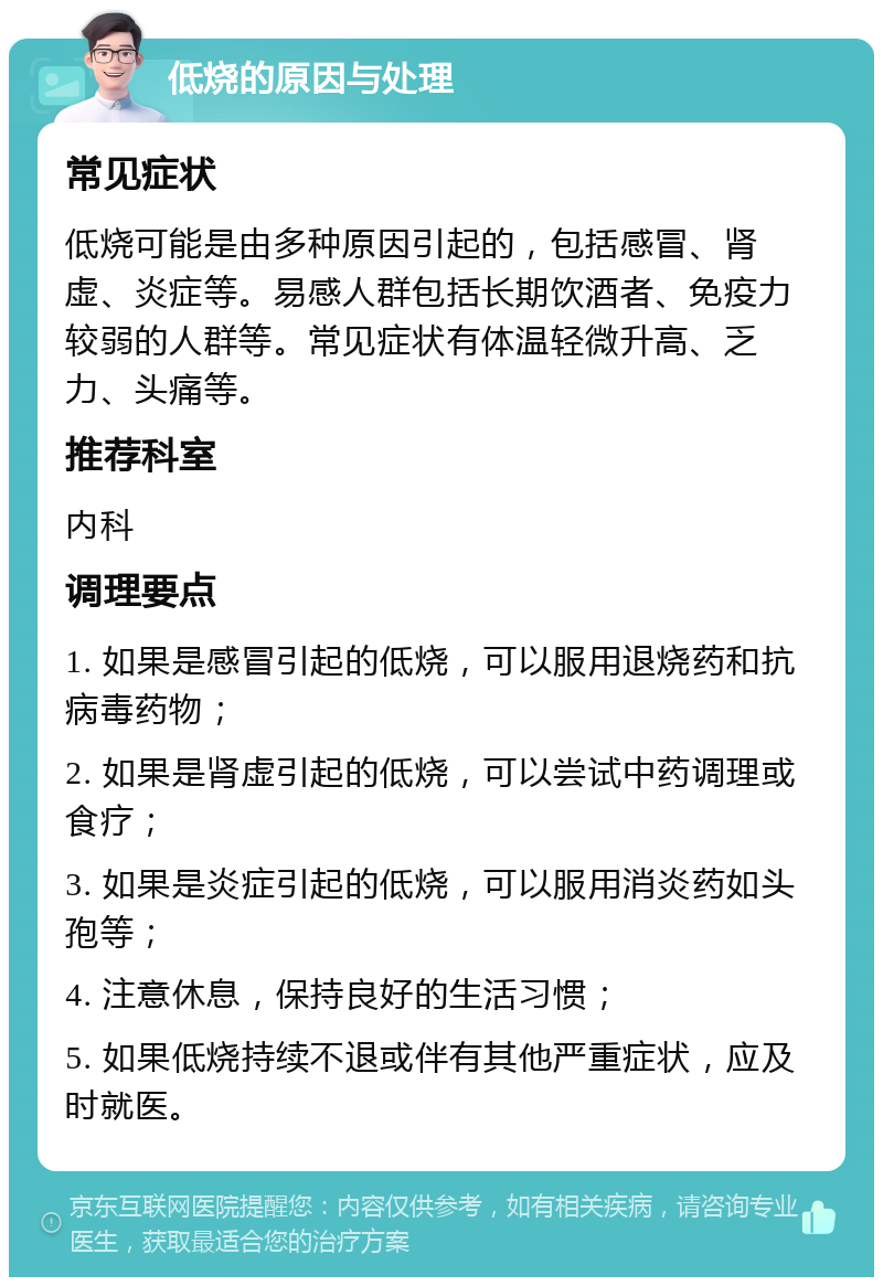 低烧的原因与处理 常见症状 低烧可能是由多种原因引起的，包括感冒、肾虚、炎症等。易感人群包括长期饮酒者、免疫力较弱的人群等。常见症状有体温轻微升高、乏力、头痛等。 推荐科室 内科 调理要点 1. 如果是感冒引起的低烧，可以服用退烧药和抗病毒药物； 2. 如果是肾虚引起的低烧，可以尝试中药调理或食疗； 3. 如果是炎症引起的低烧，可以服用消炎药如头孢等； 4. 注意休息，保持良好的生活习惯； 5. 如果低烧持续不退或伴有其他严重症状，应及时就医。