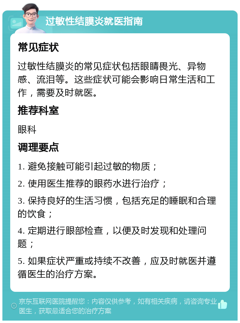 过敏性结膜炎就医指南 常见症状 过敏性结膜炎的常见症状包括眼睛畏光、异物感、流泪等。这些症状可能会影响日常生活和工作，需要及时就医。 推荐科室 眼科 调理要点 1. 避免接触可能引起过敏的物质； 2. 使用医生推荐的眼药水进行治疗； 3. 保持良好的生活习惯，包括充足的睡眠和合理的饮食； 4. 定期进行眼部检查，以便及时发现和处理问题； 5. 如果症状严重或持续不改善，应及时就医并遵循医生的治疗方案。