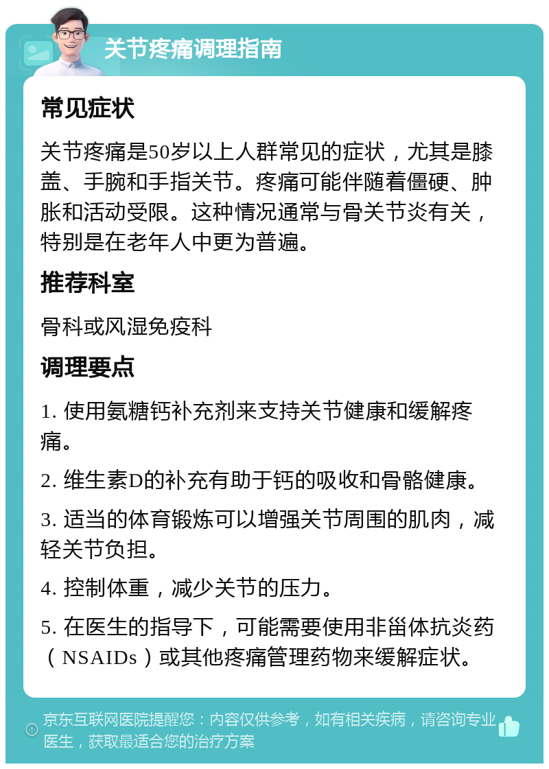 关节疼痛调理指南 常见症状 关节疼痛是50岁以上人群常见的症状，尤其是膝盖、手腕和手指关节。疼痛可能伴随着僵硬、肿胀和活动受限。这种情况通常与骨关节炎有关，特别是在老年人中更为普遍。 推荐科室 骨科或风湿免疫科 调理要点 1. 使用氨糖钙补充剂来支持关节健康和缓解疼痛。 2. 维生素D的补充有助于钙的吸收和骨骼健康。 3. 适当的体育锻炼可以增强关节周围的肌肉，减轻关节负担。 4. 控制体重，减少关节的压力。 5. 在医生的指导下，可能需要使用非甾体抗炎药（NSAIDs）或其他疼痛管理药物来缓解症状。