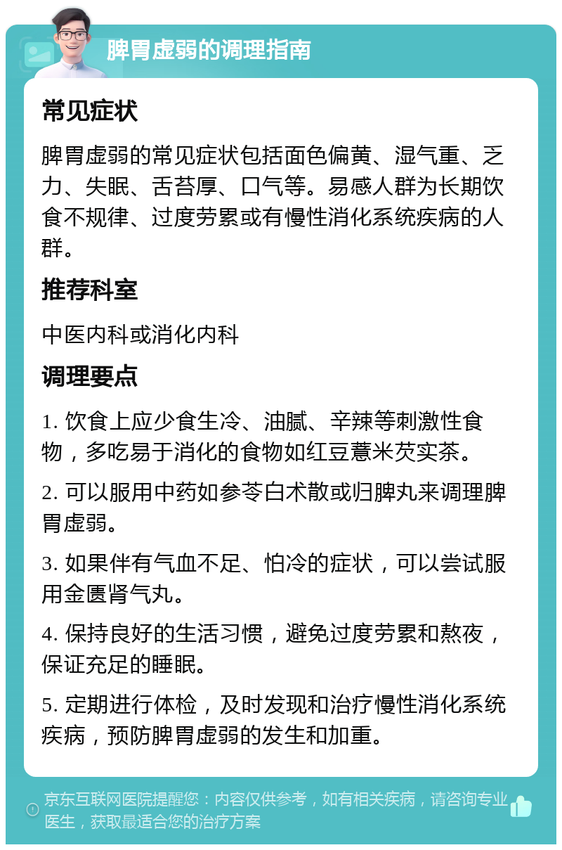 脾胃虚弱的调理指南 常见症状 脾胃虚弱的常见症状包括面色偏黄、湿气重、乏力、失眠、舌苔厚、口气等。易感人群为长期饮食不规律、过度劳累或有慢性消化系统疾病的人群。 推荐科室 中医内科或消化内科 调理要点 1. 饮食上应少食生冷、油腻、辛辣等刺激性食物，多吃易于消化的食物如红豆薏米芡实茶。 2. 可以服用中药如参苓白术散或归脾丸来调理脾胃虚弱。 3. 如果伴有气血不足、怕冷的症状，可以尝试服用金匮肾气丸。 4. 保持良好的生活习惯，避免过度劳累和熬夜，保证充足的睡眠。 5. 定期进行体检，及时发现和治疗慢性消化系统疾病，预防脾胃虚弱的发生和加重。