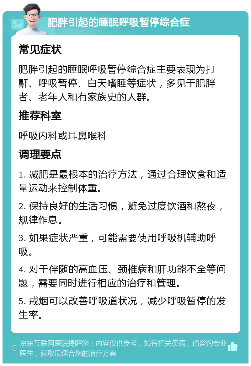 肥胖引起的睡眠呼吸暂停综合症 常见症状 肥胖引起的睡眠呼吸暂停综合症主要表现为打鼾、呼吸暂停、白天嗜睡等症状，多见于肥胖者、老年人和有家族史的人群。 推荐科室 呼吸内科或耳鼻喉科 调理要点 1. 减肥是最根本的治疗方法，通过合理饮食和适量运动来控制体重。 2. 保持良好的生活习惯，避免过度饮酒和熬夜，规律作息。 3. 如果症状严重，可能需要使用呼吸机辅助呼吸。 4. 对于伴随的高血压、颈椎病和肝功能不全等问题，需要同时进行相应的治疗和管理。 5. 戒烟可以改善呼吸道状况，减少呼吸暂停的发生率。