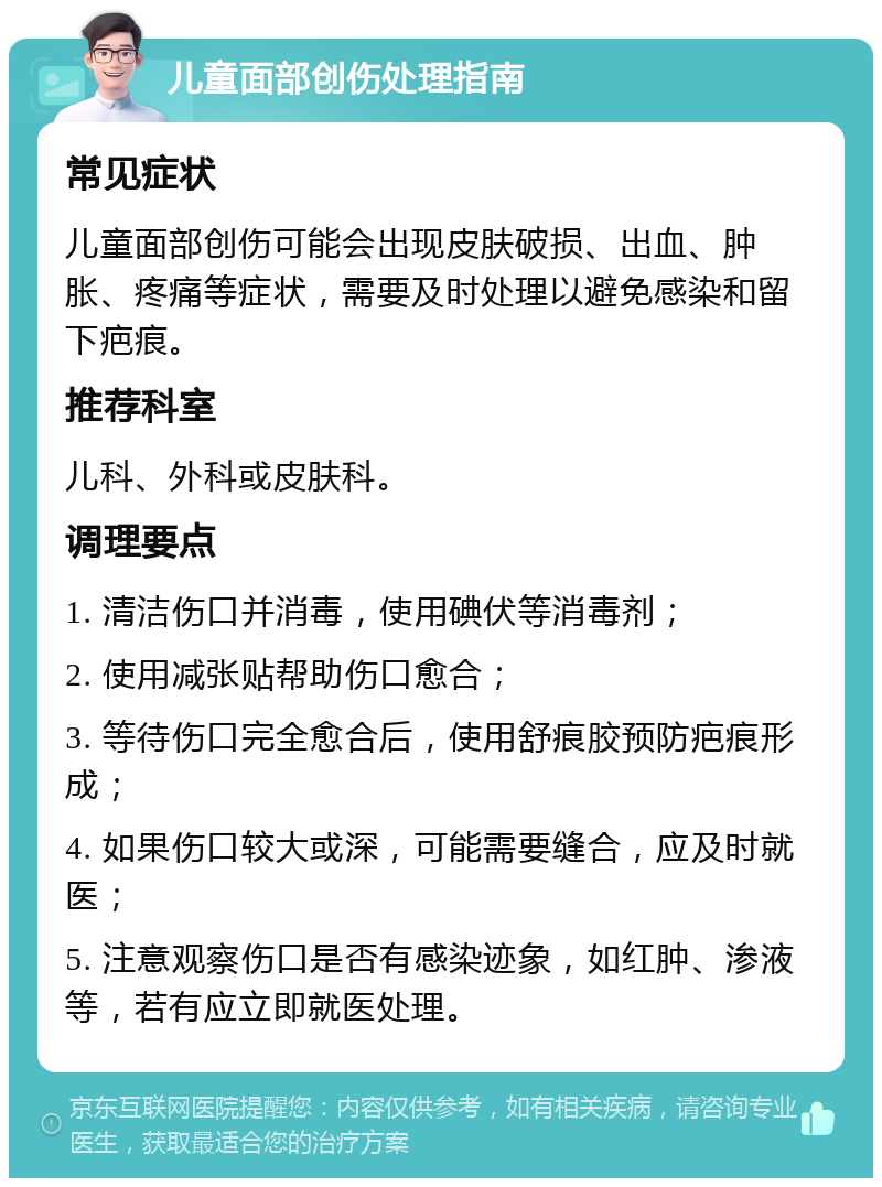 儿童面部创伤处理指南 常见症状 儿童面部创伤可能会出现皮肤破损、出血、肿胀、疼痛等症状，需要及时处理以避免感染和留下疤痕。 推荐科室 儿科、外科或皮肤科。 调理要点 1. 清洁伤口并消毒，使用碘伏等消毒剂； 2. 使用减张贴帮助伤口愈合； 3. 等待伤口完全愈合后，使用舒痕胶预防疤痕形成； 4. 如果伤口较大或深，可能需要缝合，应及时就医； 5. 注意观察伤口是否有感染迹象，如红肿、渗液等，若有应立即就医处理。