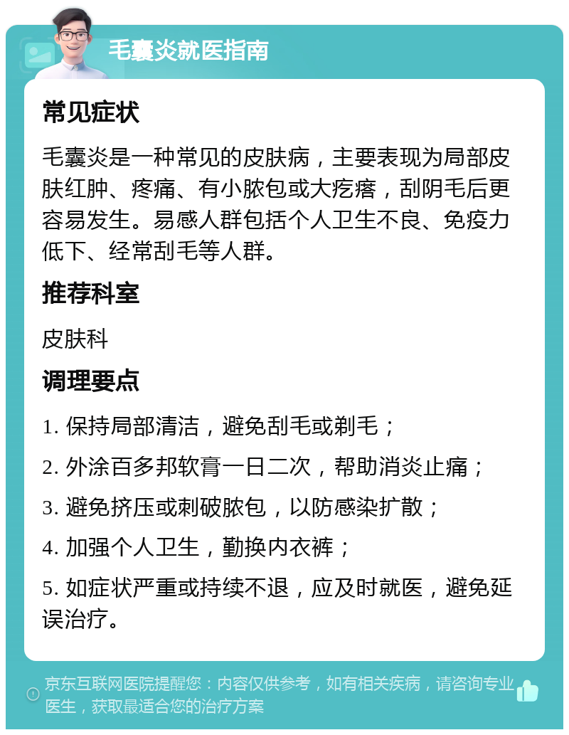 毛囊炎就医指南 常见症状 毛囊炎是一种常见的皮肤病，主要表现为局部皮肤红肿、疼痛、有小脓包或大疙瘩，刮阴毛后更容易发生。易感人群包括个人卫生不良、免疫力低下、经常刮毛等人群。 推荐科室 皮肤科 调理要点 1. 保持局部清洁，避免刮毛或剃毛； 2. 外涂百多邦软膏一日二次，帮助消炎止痛； 3. 避免挤压或刺破脓包，以防感染扩散； 4. 加强个人卫生，勤换内衣裤； 5. 如症状严重或持续不退，应及时就医，避免延误治疗。