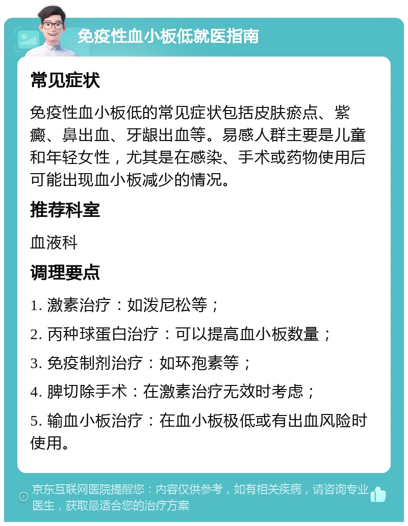 免疫性血小板低就医指南 常见症状 免疫性血小板低的常见症状包括皮肤瘀点、紫癜、鼻出血、牙龈出血等。易感人群主要是儿童和年轻女性，尤其是在感染、手术或药物使用后可能出现血小板减少的情况。 推荐科室 血液科 调理要点 1. 激素治疗：如泼尼松等； 2. 丙种球蛋白治疗：可以提高血小板数量； 3. 免疫制剂治疗：如环孢素等； 4. 脾切除手术：在激素治疗无效时考虑； 5. 输血小板治疗：在血小板极低或有出血风险时使用。