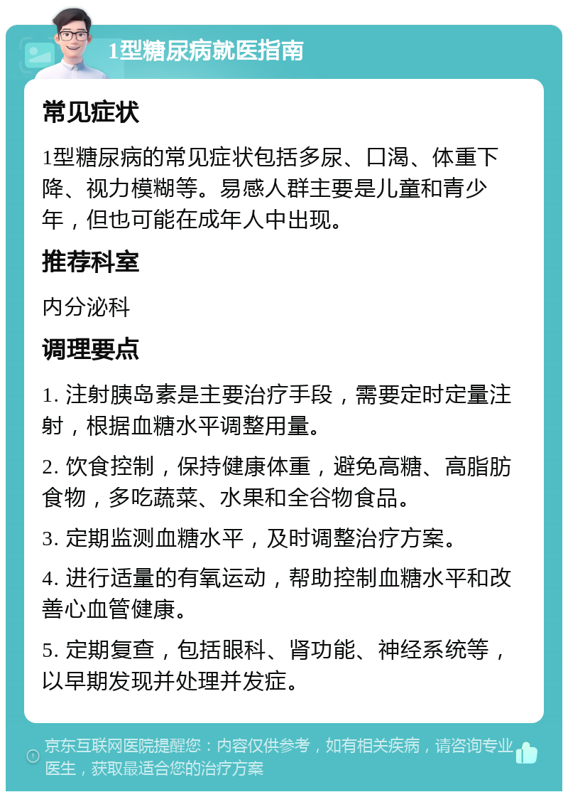 1型糖尿病就医指南 常见症状 1型糖尿病的常见症状包括多尿、口渴、体重下降、视力模糊等。易感人群主要是儿童和青少年，但也可能在成年人中出现。 推荐科室 内分泌科 调理要点 1. 注射胰岛素是主要治疗手段，需要定时定量注射，根据血糖水平调整用量。 2. 饮食控制，保持健康体重，避免高糖、高脂肪食物，多吃蔬菜、水果和全谷物食品。 3. 定期监测血糖水平，及时调整治疗方案。 4. 进行适量的有氧运动，帮助控制血糖水平和改善心血管健康。 5. 定期复查，包括眼科、肾功能、神经系统等，以早期发现并处理并发症。