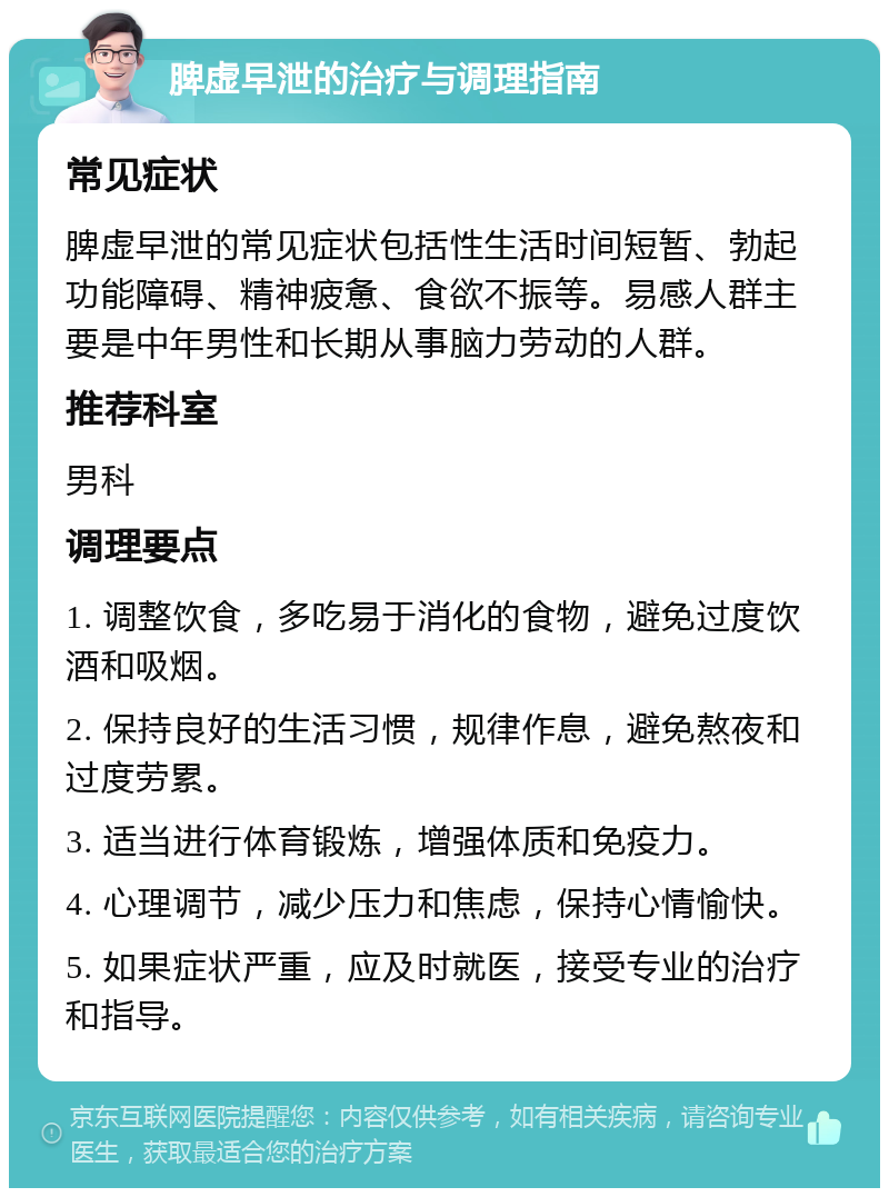 脾虚早泄的治疗与调理指南 常见症状 脾虚早泄的常见症状包括性生活时间短暂、勃起功能障碍、精神疲惫、食欲不振等。易感人群主要是中年男性和长期从事脑力劳动的人群。 推荐科室 男科 调理要点 1. 调整饮食，多吃易于消化的食物，避免过度饮酒和吸烟。 2. 保持良好的生活习惯，规律作息，避免熬夜和过度劳累。 3. 适当进行体育锻炼，增强体质和免疫力。 4. 心理调节，减少压力和焦虑，保持心情愉快。 5. 如果症状严重，应及时就医，接受专业的治疗和指导。