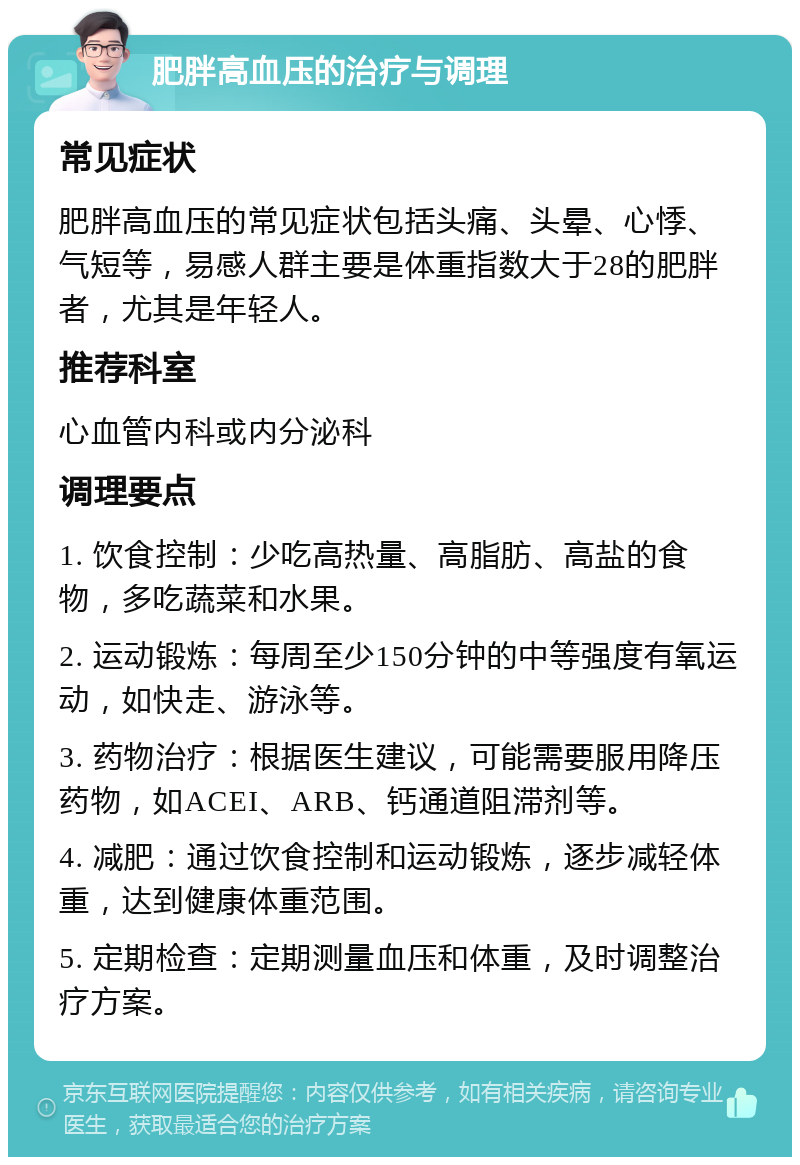 肥胖高血压的治疗与调理 常见症状 肥胖高血压的常见症状包括头痛、头晕、心悸、气短等，易感人群主要是体重指数大于28的肥胖者，尤其是年轻人。 推荐科室 心血管内科或内分泌科 调理要点 1. 饮食控制：少吃高热量、高脂肪、高盐的食物，多吃蔬菜和水果。 2. 运动锻炼：每周至少150分钟的中等强度有氧运动，如快走、游泳等。 3. 药物治疗：根据医生建议，可能需要服用降压药物，如ACEI、ARB、钙通道阻滞剂等。 4. 减肥：通过饮食控制和运动锻炼，逐步减轻体重，达到健康体重范围。 5. 定期检查：定期测量血压和体重，及时调整治疗方案。