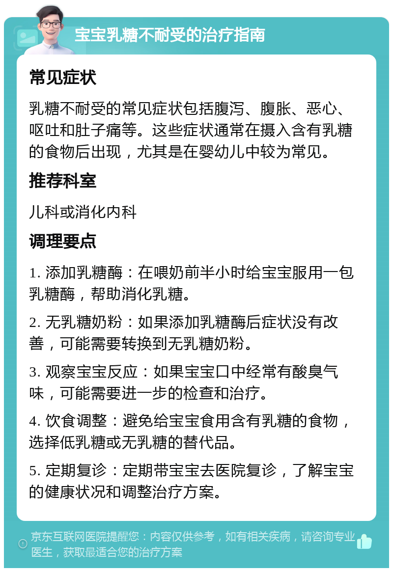 宝宝乳糖不耐受的治疗指南 常见症状 乳糖不耐受的常见症状包括腹泻、腹胀、恶心、呕吐和肚子痛等。这些症状通常在摄入含有乳糖的食物后出现，尤其是在婴幼儿中较为常见。 推荐科室 儿科或消化内科 调理要点 1. 添加乳糖酶：在喂奶前半小时给宝宝服用一包乳糖酶，帮助消化乳糖。 2. 无乳糖奶粉：如果添加乳糖酶后症状没有改善，可能需要转换到无乳糖奶粉。 3. 观察宝宝反应：如果宝宝口中经常有酸臭气味，可能需要进一步的检查和治疗。 4. 饮食调整：避免给宝宝食用含有乳糖的食物，选择低乳糖或无乳糖的替代品。 5. 定期复诊：定期带宝宝去医院复诊，了解宝宝的健康状况和调整治疗方案。