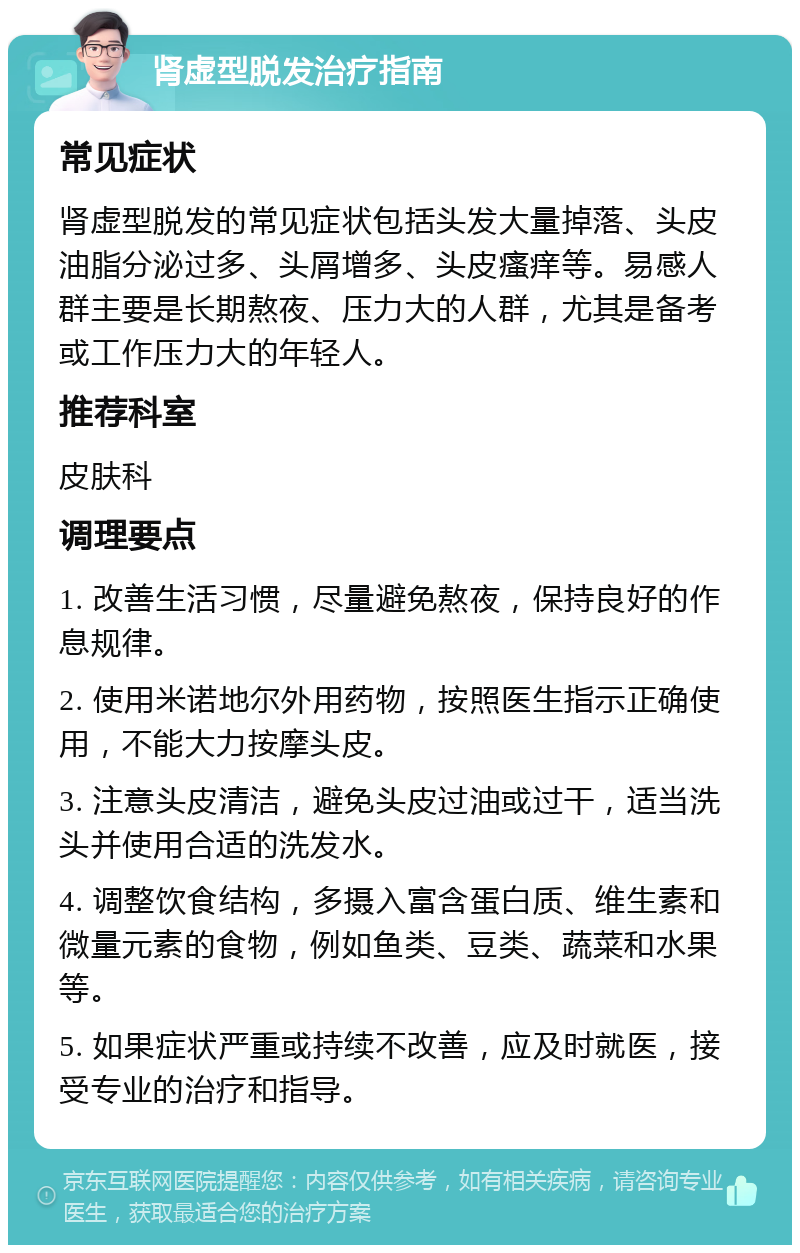 肾虚型脱发治疗指南 常见症状 肾虚型脱发的常见症状包括头发大量掉落、头皮油脂分泌过多、头屑增多、头皮瘙痒等。易感人群主要是长期熬夜、压力大的人群，尤其是备考或工作压力大的年轻人。 推荐科室 皮肤科 调理要点 1. 改善生活习惯，尽量避免熬夜，保持良好的作息规律。 2. 使用米诺地尔外用药物，按照医生指示正确使用，不能大力按摩头皮。 3. 注意头皮清洁，避免头皮过油或过干，适当洗头并使用合适的洗发水。 4. 调整饮食结构，多摄入富含蛋白质、维生素和微量元素的食物，例如鱼类、豆类、蔬菜和水果等。 5. 如果症状严重或持续不改善，应及时就医，接受专业的治疗和指导。