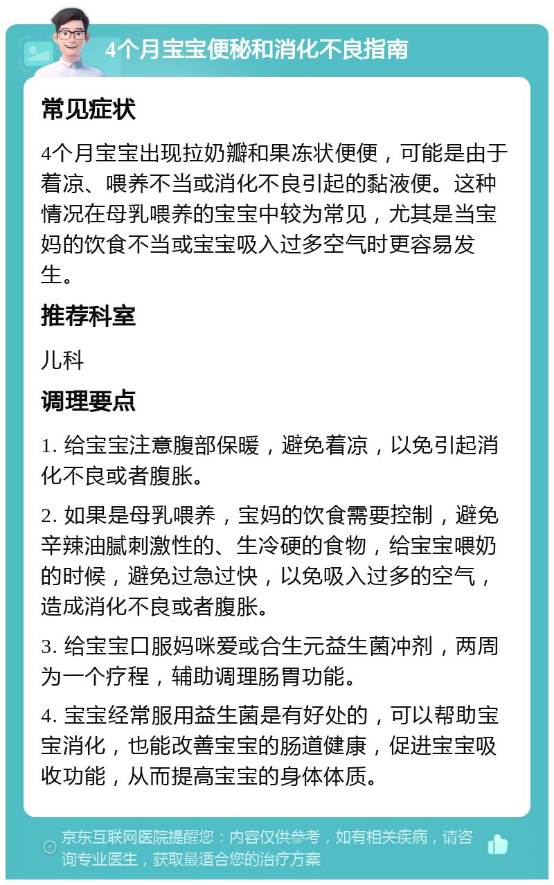 4个月宝宝便秘和消化不良指南 常见症状 4个月宝宝出现拉奶瓣和果冻状便便，可能是由于着凉、喂养不当或消化不良引起的黏液便。这种情况在母乳喂养的宝宝中较为常见，尤其是当宝妈的饮食不当或宝宝吸入过多空气时更容易发生。 推荐科室 儿科 调理要点 1. 给宝宝注意腹部保暖，避免着凉，以免引起消化不良或者腹胀。 2. 如果是母乳喂养，宝妈的饮食需要控制，避免辛辣油腻刺激性的、生冷硬的食物，给宝宝喂奶的时候，避免过急过快，以免吸入过多的空气，造成消化不良或者腹胀。 3. 给宝宝口服妈咪爱或合生元益生菌冲剂，两周为一个疗程，辅助调理肠胃功能。 4. 宝宝经常服用益生菌是有好处的，可以帮助宝宝消化，也能改善宝宝的肠道健康，促进宝宝吸收功能，从而提高宝宝的身体体质。