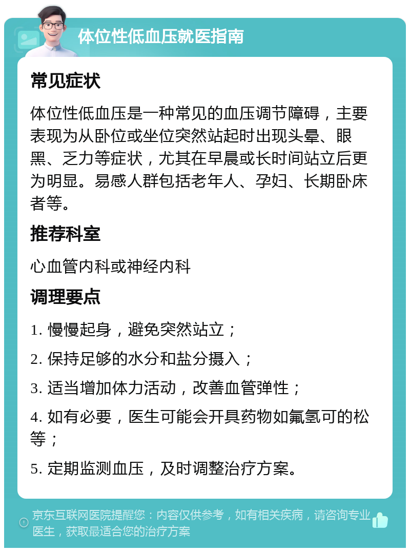 体位性低血压就医指南 常见症状 体位性低血压是一种常见的血压调节障碍，主要表现为从卧位或坐位突然站起时出现头晕、眼黑、乏力等症状，尤其在早晨或长时间站立后更为明显。易感人群包括老年人、孕妇、长期卧床者等。 推荐科室 心血管内科或神经内科 调理要点 1. 慢慢起身，避免突然站立； 2. 保持足够的水分和盐分摄入； 3. 适当增加体力活动，改善血管弹性； 4. 如有必要，医生可能会开具药物如氟氢可的松等； 5. 定期监测血压，及时调整治疗方案。