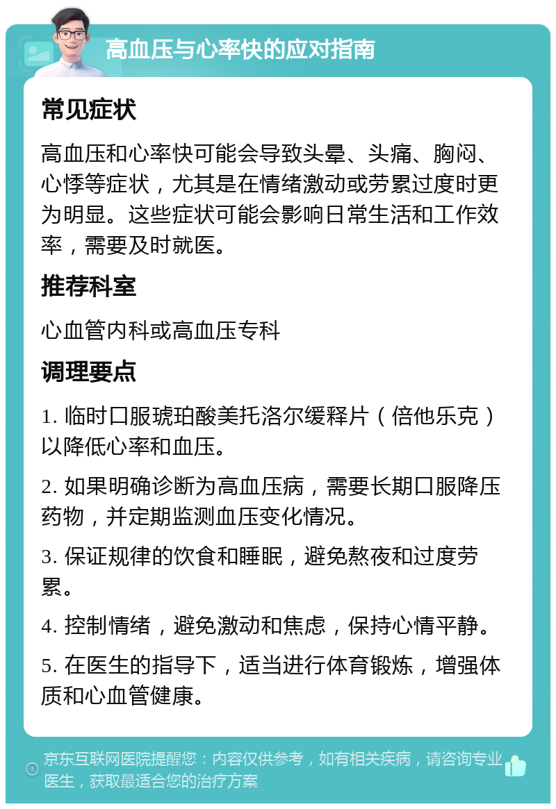 高血压与心率快的应对指南 常见症状 高血压和心率快可能会导致头晕、头痛、胸闷、心悸等症状，尤其是在情绪激动或劳累过度时更为明显。这些症状可能会影响日常生活和工作效率，需要及时就医。 推荐科室 心血管内科或高血压专科 调理要点 1. 临时口服琥珀酸美托洛尔缓释片（倍他乐克）以降低心率和血压。 2. 如果明确诊断为高血压病，需要长期口服降压药物，并定期监测血压变化情况。 3. 保证规律的饮食和睡眠，避免熬夜和过度劳累。 4. 控制情绪，避免激动和焦虑，保持心情平静。 5. 在医生的指导下，适当进行体育锻炼，增强体质和心血管健康。