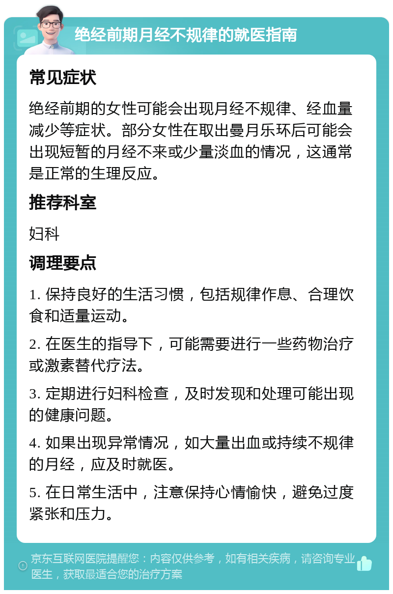 绝经前期月经不规律的就医指南 常见症状 绝经前期的女性可能会出现月经不规律、经血量减少等症状。部分女性在取出曼月乐环后可能会出现短暂的月经不来或少量淡血的情况，这通常是正常的生理反应。 推荐科室 妇科 调理要点 1. 保持良好的生活习惯，包括规律作息、合理饮食和适量运动。 2. 在医生的指导下，可能需要进行一些药物治疗或激素替代疗法。 3. 定期进行妇科检查，及时发现和处理可能出现的健康问题。 4. 如果出现异常情况，如大量出血或持续不规律的月经，应及时就医。 5. 在日常生活中，注意保持心情愉快，避免过度紧张和压力。