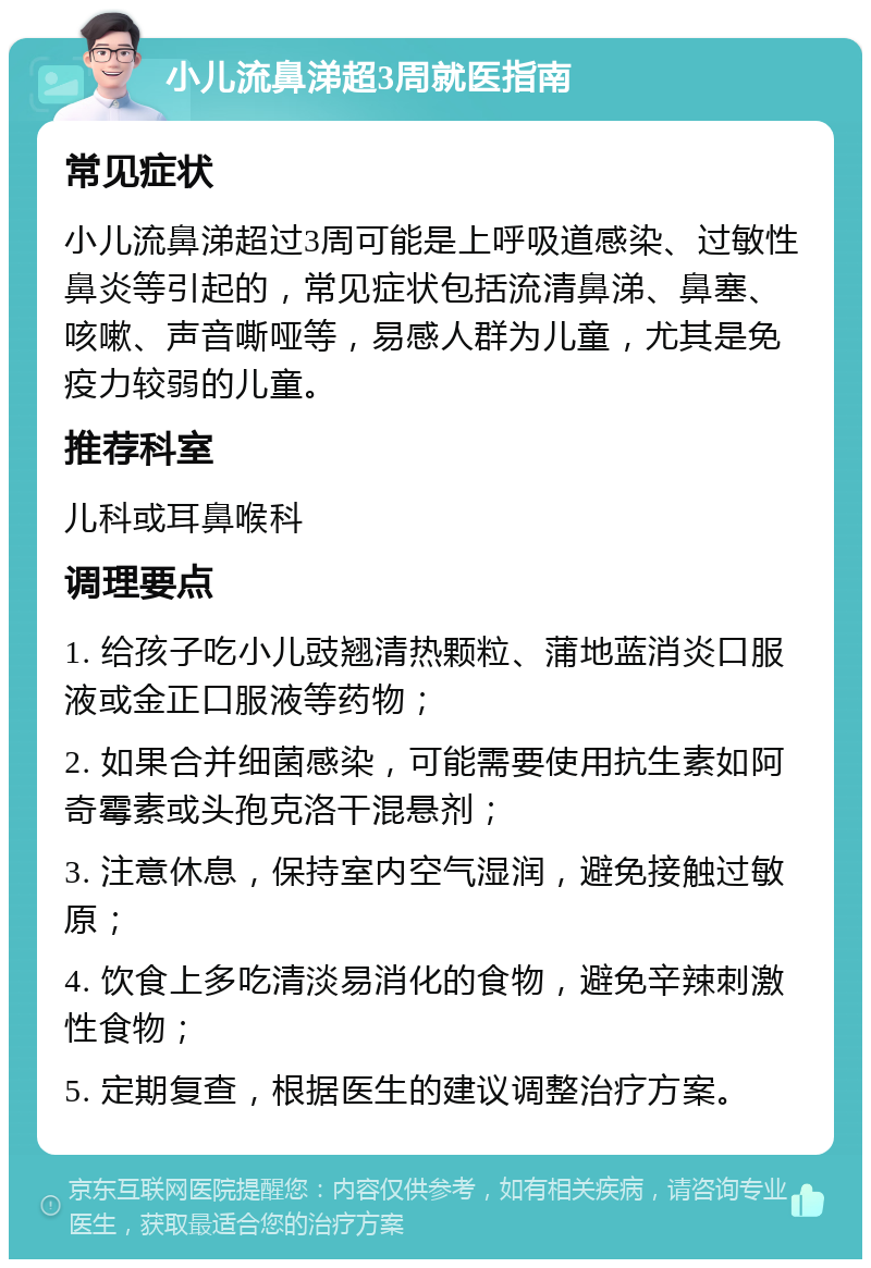 小儿流鼻涕超3周就医指南 常见症状 小儿流鼻涕超过3周可能是上呼吸道感染、过敏性鼻炎等引起的，常见症状包括流清鼻涕、鼻塞、咳嗽、声音嘶哑等，易感人群为儿童，尤其是免疫力较弱的儿童。 推荐科室 儿科或耳鼻喉科 调理要点 1. 给孩子吃小儿豉翘清热颗粒、蒲地蓝消炎口服液或金正口服液等药物； 2. 如果合并细菌感染，可能需要使用抗生素如阿奇霉素或头孢克洛干混悬剂； 3. 注意休息，保持室内空气湿润，避免接触过敏原； 4. 饮食上多吃清淡易消化的食物，避免辛辣刺激性食物； 5. 定期复查，根据医生的建议调整治疗方案。