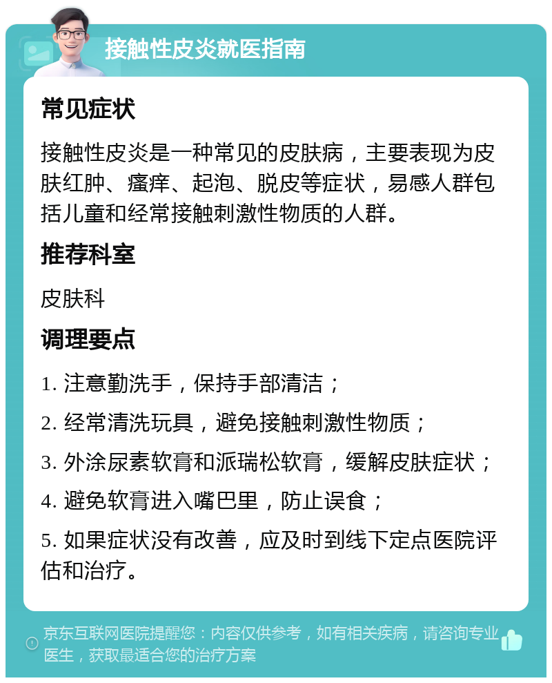 接触性皮炎就医指南 常见症状 接触性皮炎是一种常见的皮肤病，主要表现为皮肤红肿、瘙痒、起泡、脱皮等症状，易感人群包括儿童和经常接触刺激性物质的人群。 推荐科室 皮肤科 调理要点 1. 注意勤洗手，保持手部清洁； 2. 经常清洗玩具，避免接触刺激性物质； 3. 外涂尿素软膏和派瑞松软膏，缓解皮肤症状； 4. 避免软膏进入嘴巴里，防止误食； 5. 如果症状没有改善，应及时到线下定点医院评估和治疗。