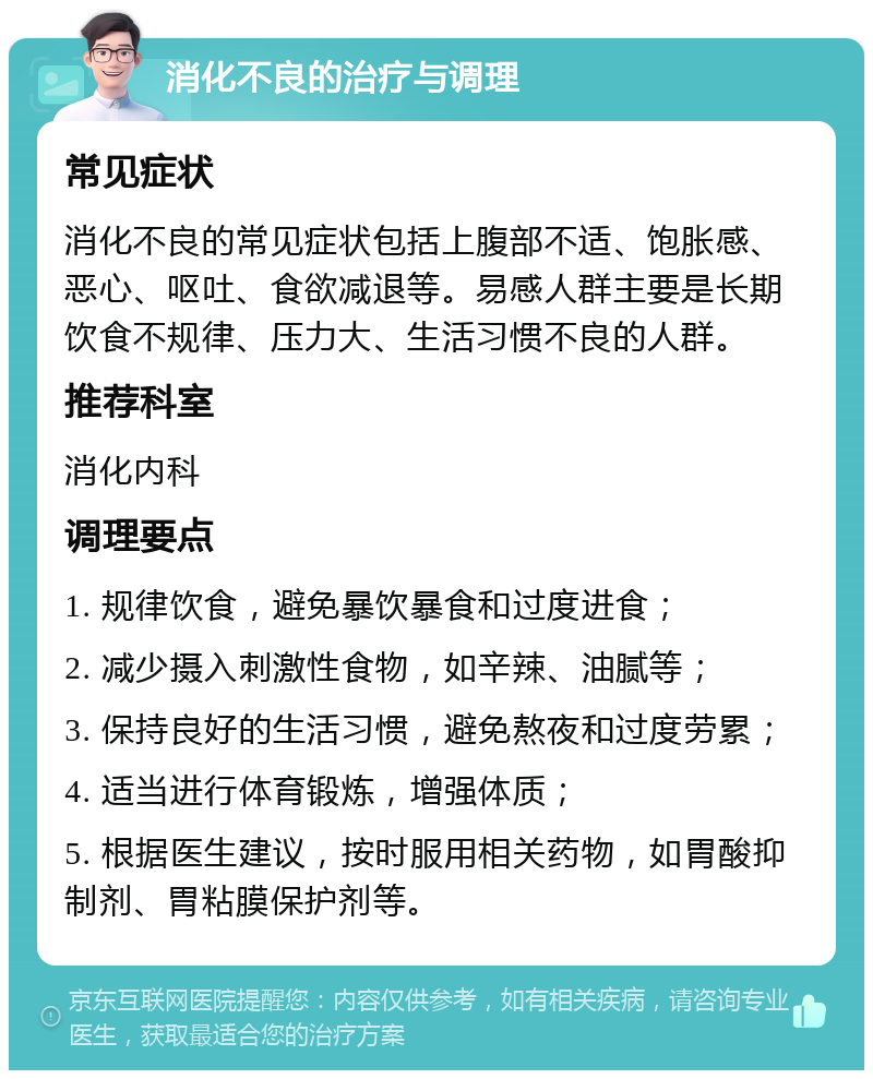 消化不良的治疗与调理 常见症状 消化不良的常见症状包括上腹部不适、饱胀感、恶心、呕吐、食欲减退等。易感人群主要是长期饮食不规律、压力大、生活习惯不良的人群。 推荐科室 消化内科 调理要点 1. 规律饮食，避免暴饮暴食和过度进食； 2. 减少摄入刺激性食物，如辛辣、油腻等； 3. 保持良好的生活习惯，避免熬夜和过度劳累； 4. 适当进行体育锻炼，增强体质； 5. 根据医生建议，按时服用相关药物，如胃酸抑制剂、胃粘膜保护剂等。