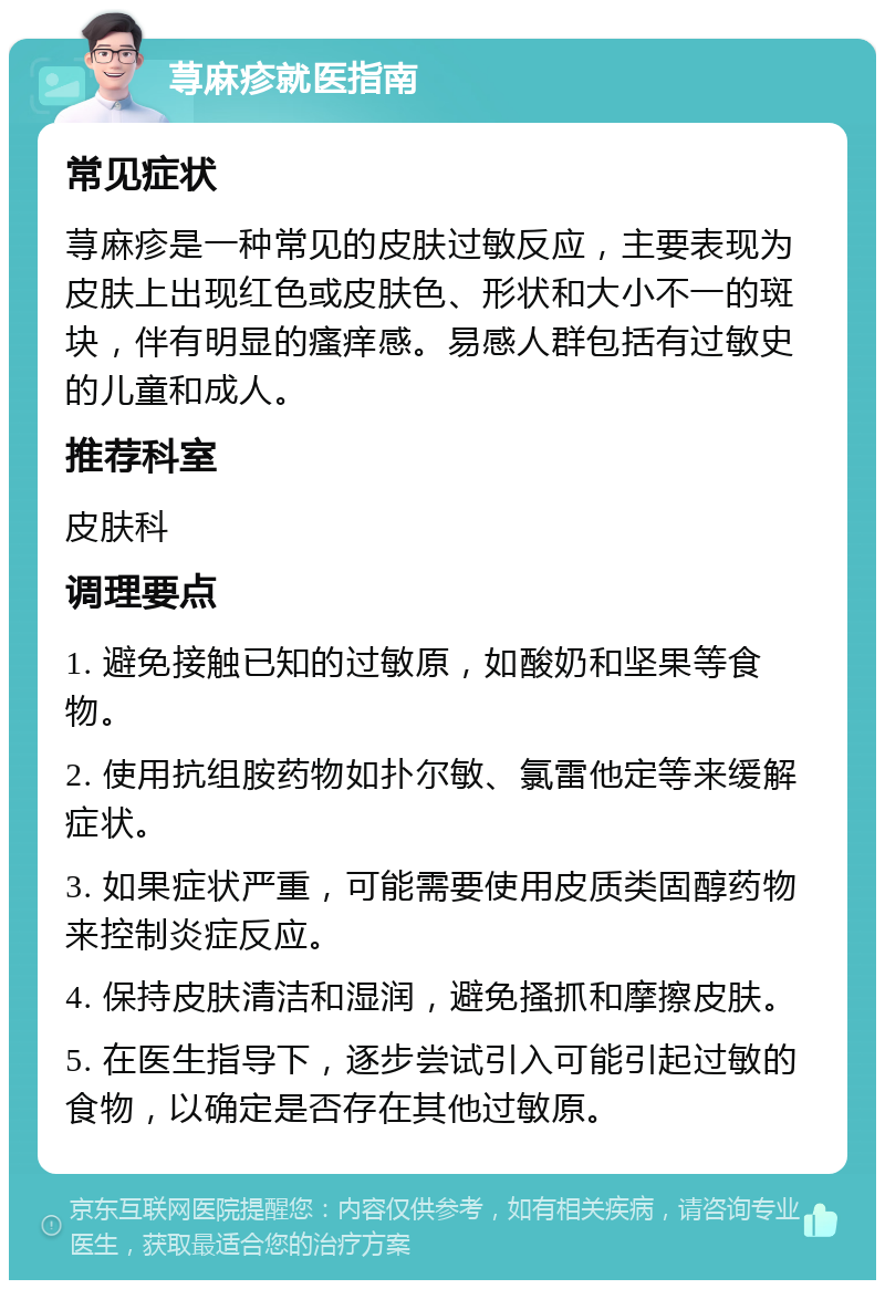 荨麻疹就医指南 常见症状 荨麻疹是一种常见的皮肤过敏反应，主要表现为皮肤上出现红色或皮肤色、形状和大小不一的斑块，伴有明显的瘙痒感。易感人群包括有过敏史的儿童和成人。 推荐科室 皮肤科 调理要点 1. 避免接触已知的过敏原，如酸奶和坚果等食物。 2. 使用抗组胺药物如扑尔敏、氯雷他定等来缓解症状。 3. 如果症状严重，可能需要使用皮质类固醇药物来控制炎症反应。 4. 保持皮肤清洁和湿润，避免搔抓和摩擦皮肤。 5. 在医生指导下，逐步尝试引入可能引起过敏的食物，以确定是否存在其他过敏原。