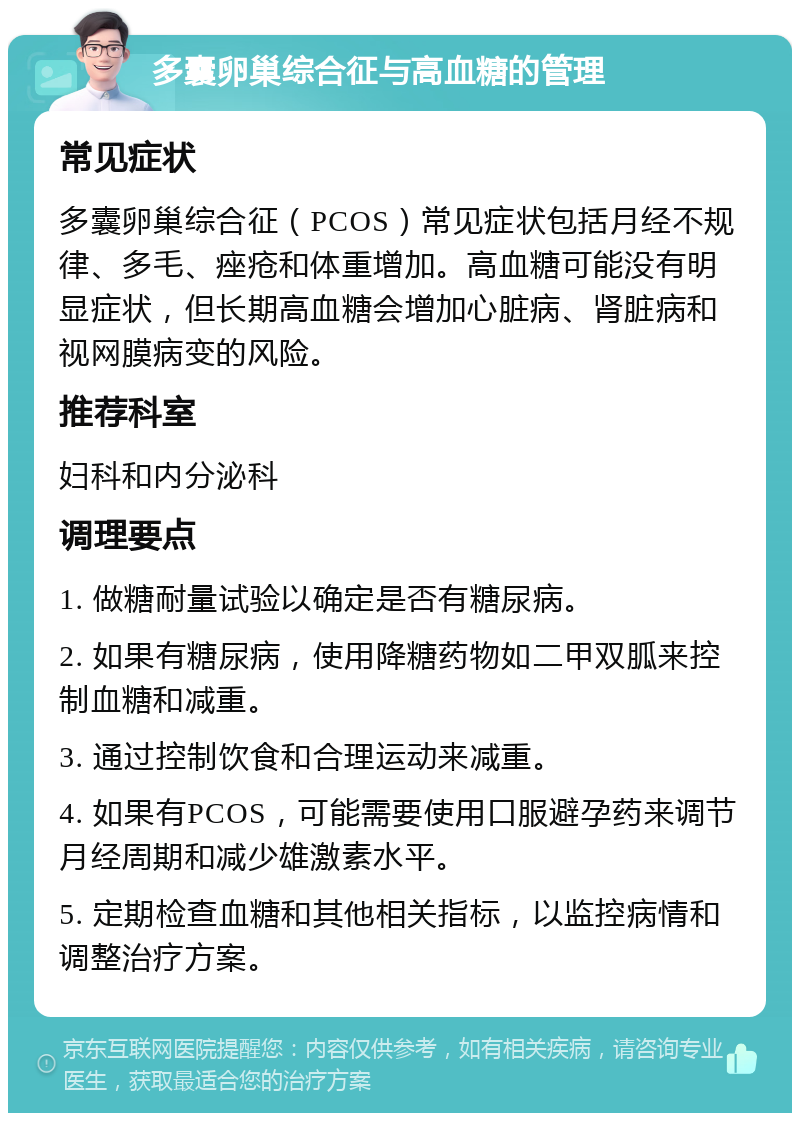 多囊卵巢综合征与高血糖的管理 常见症状 多囊卵巢综合征（PCOS）常见症状包括月经不规律、多毛、痤疮和体重增加。高血糖可能没有明显症状，但长期高血糖会增加心脏病、肾脏病和视网膜病变的风险。 推荐科室 妇科和内分泌科 调理要点 1. 做糖耐量试验以确定是否有糖尿病。 2. 如果有糖尿病，使用降糖药物如二甲双胍来控制血糖和减重。 3. 通过控制饮食和合理运动来减重。 4. 如果有PCOS，可能需要使用口服避孕药来调节月经周期和减少雄激素水平。 5. 定期检查血糖和其他相关指标，以监控病情和调整治疗方案。