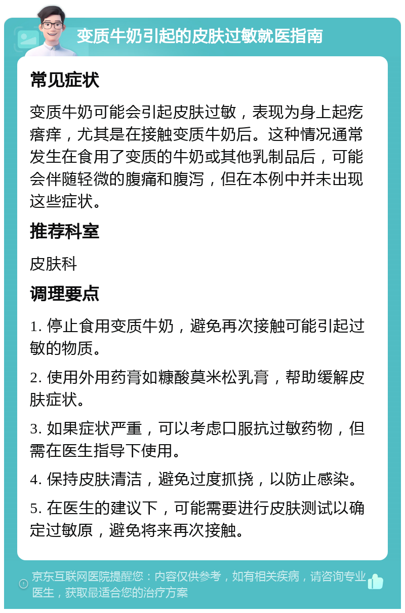 变质牛奶引起的皮肤过敏就医指南 常见症状 变质牛奶可能会引起皮肤过敏，表现为身上起疙瘩痒，尤其是在接触变质牛奶后。这种情况通常发生在食用了变质的牛奶或其他乳制品后，可能会伴随轻微的腹痛和腹泻，但在本例中并未出现这些症状。 推荐科室 皮肤科 调理要点 1. 停止食用变质牛奶，避免再次接触可能引起过敏的物质。 2. 使用外用药膏如糠酸莫米松乳膏，帮助缓解皮肤症状。 3. 如果症状严重，可以考虑口服抗过敏药物，但需在医生指导下使用。 4. 保持皮肤清洁，避免过度抓挠，以防止感染。 5. 在医生的建议下，可能需要进行皮肤测试以确定过敏原，避免将来再次接触。