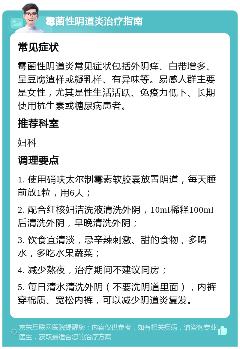 霉菌性阴道炎治疗指南 常见症状 霉菌性阴道炎常见症状包括外阴痒、白带增多、呈豆腐渣样或凝乳样、有异味等。易感人群主要是女性，尤其是性生活活跃、免疫力低下、长期使用抗生素或糖尿病患者。 推荐科室 妇科 调理要点 1. 使用硝呋太尔制霉素软胶囊放置阴道，每天睡前放1粒，用6天； 2. 配合红核妇洁洗液清洗外阴，10ml稀释100ml后清洗外阴，早晚清洗外阴； 3. 饮食宜清淡，忌辛辣刺激、甜的食物，多喝水，多吃水果蔬菜； 4. 减少熬夜，治疗期间不建议同房； 5. 每日清水清洗外阴（不要洗阴道里面），内裤穿棉质、宽松内裤，可以减少阴道炎复发。