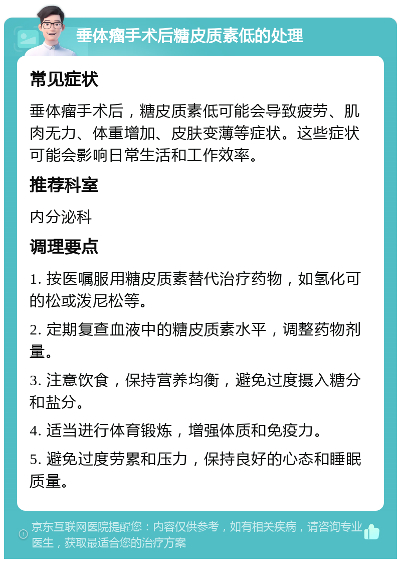 垂体瘤手术后糖皮质素低的处理 常见症状 垂体瘤手术后,糖皮质素低可能会导致疲劳、肌肉无力、体重增加、皮肤变薄等症状。这些症状可能会影响日常生活和工作效率。 推荐科室 内分泌科 调理要点 1. 按医嘱服用糖皮质素替代治疗药物,如氢化可的松或泼尼松等。 2. 定期复查血液中的糖皮质素水平,调整药物剂量。 3. 注意饮食,保持营养均衡,避免过度摄入糖分和盐分。 4. 适当进行体育锻炼,增强体质和免疫力。 5. 避免过度劳累和压力,保持良好的心态和睡眠质量。