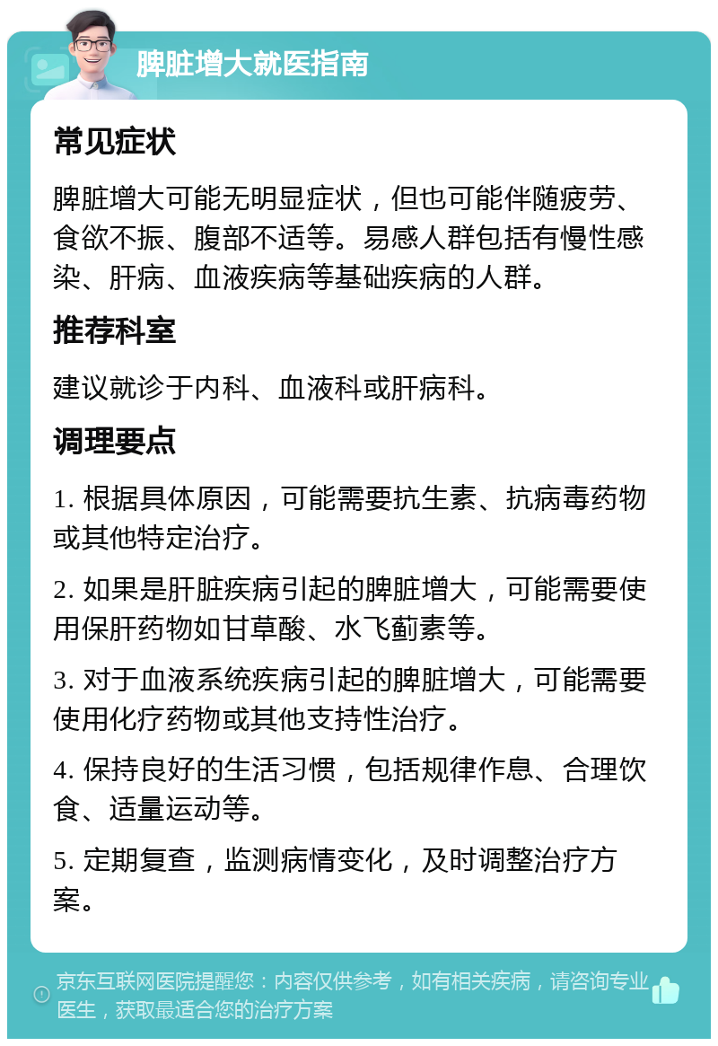 脾脏增大就医指南 常见症状 脾脏增大可能无明显症状，但也可能伴随疲劳、食欲不振、腹部不适等。易感人群包括有慢性感染、肝病、血液疾病等基础疾病的人群。 推荐科室 建议就诊于内科、血液科或肝病科。 调理要点 1. 根据具体原因，可能需要抗生素、抗病毒药物或其他特定治疗。 2. 如果是肝脏疾病引起的脾脏增大，可能需要使用保肝药物如甘草酸、水飞蓟素等。 3. 对于血液系统疾病引起的脾脏增大，可能需要使用化疗药物或其他支持性治疗。 4. 保持良好的生活习惯，包括规律作息、合理饮食、适量运动等。 5. 定期复查，监测病情变化，及时调整治疗方案。