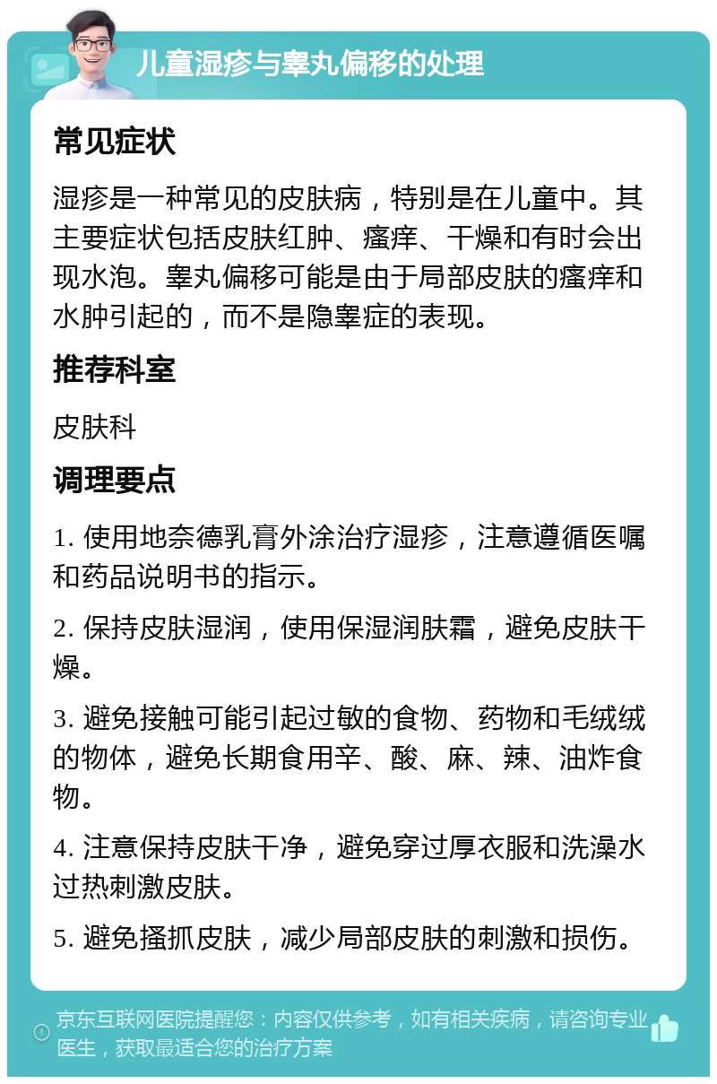 儿童湿疹与睾丸偏移的处理 常见症状 湿疹是一种常见的皮肤病，特别是在儿童中。其主要症状包括皮肤红肿、瘙痒、干燥和有时会出现水泡。睾丸偏移可能是由于局部皮肤的瘙痒和水肿引起的，而不是隐睾症的表现。 推荐科室 皮肤科 调理要点 1. 使用地奈德乳膏外涂治疗湿疹，注意遵循医嘱和药品说明书的指示。 2. 保持皮肤湿润，使用保湿润肤霜，避免皮肤干燥。 3. 避免接触可能引起过敏的食物、药物和毛绒绒的物体，避免长期食用辛、酸、麻、辣、油炸食物。 4. 注意保持皮肤干净，避免穿过厚衣服和洗澡水过热刺激皮肤。 5. 避免搔抓皮肤，减少局部皮肤的刺激和损伤。