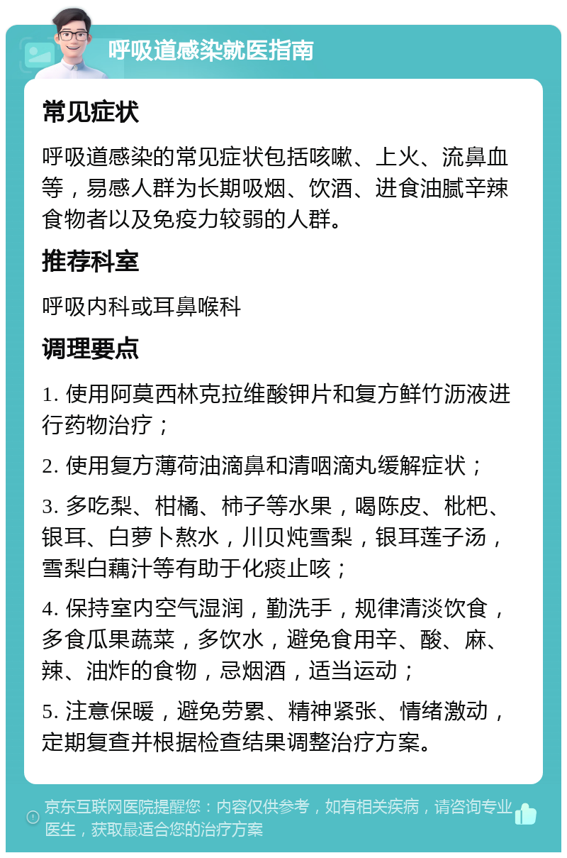 呼吸道感染就医指南 常见症状 呼吸道感染的常见症状包括咳嗽、上火、流鼻血等，易感人群为长期吸烟、饮酒、进食油腻辛辣食物者以及免疫力较弱的人群。 推荐科室 呼吸内科或耳鼻喉科 调理要点 1. 使用阿莫西林克拉维酸钾片和复方鲜竹沥液进行药物治疗； 2. 使用复方薄荷油滴鼻和清咽滴丸缓解症状； 3. 多吃梨、柑橘、柿子等水果，喝陈皮、枇杷、银耳、白萝卜熬水，川贝炖雪梨，银耳莲子汤，雪梨白藕汁等有助于化痰止咳； 4. 保持室内空气湿润，勤洗手，规律清淡饮食，多食瓜果蔬菜，多饮水，避免食用辛、酸、麻、辣、油炸的食物，忌烟酒，适当运动； 5. 注意保暖，避免劳累、精神紧张、情绪激动，定期复查并根据检查结果调整治疗方案。