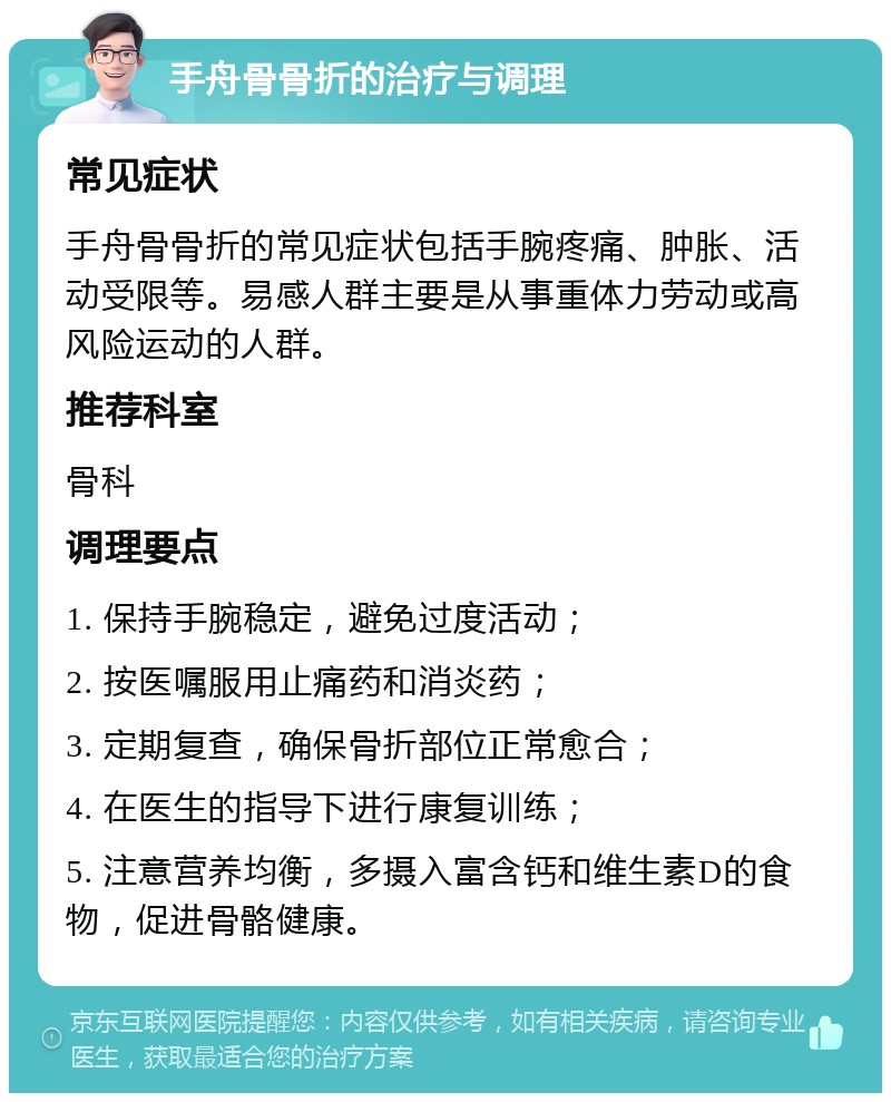 手舟骨骨折的治疗与调理 常见症状 手舟骨骨折的常见症状包括手腕疼痛、肿胀、活动受限等。易感人群主要是从事重体力劳动或高风险运动的人群。 推荐科室 骨科 调理要点 1. 保持手腕稳定，避免过度活动； 2. 按医嘱服用止痛药和消炎药； 3. 定期复查，确保骨折部位正常愈合； 4. 在医生的指导下进行康复训练； 5. 注意营养均衡，多摄入富含钙和维生素D的食物，促进骨骼健康。