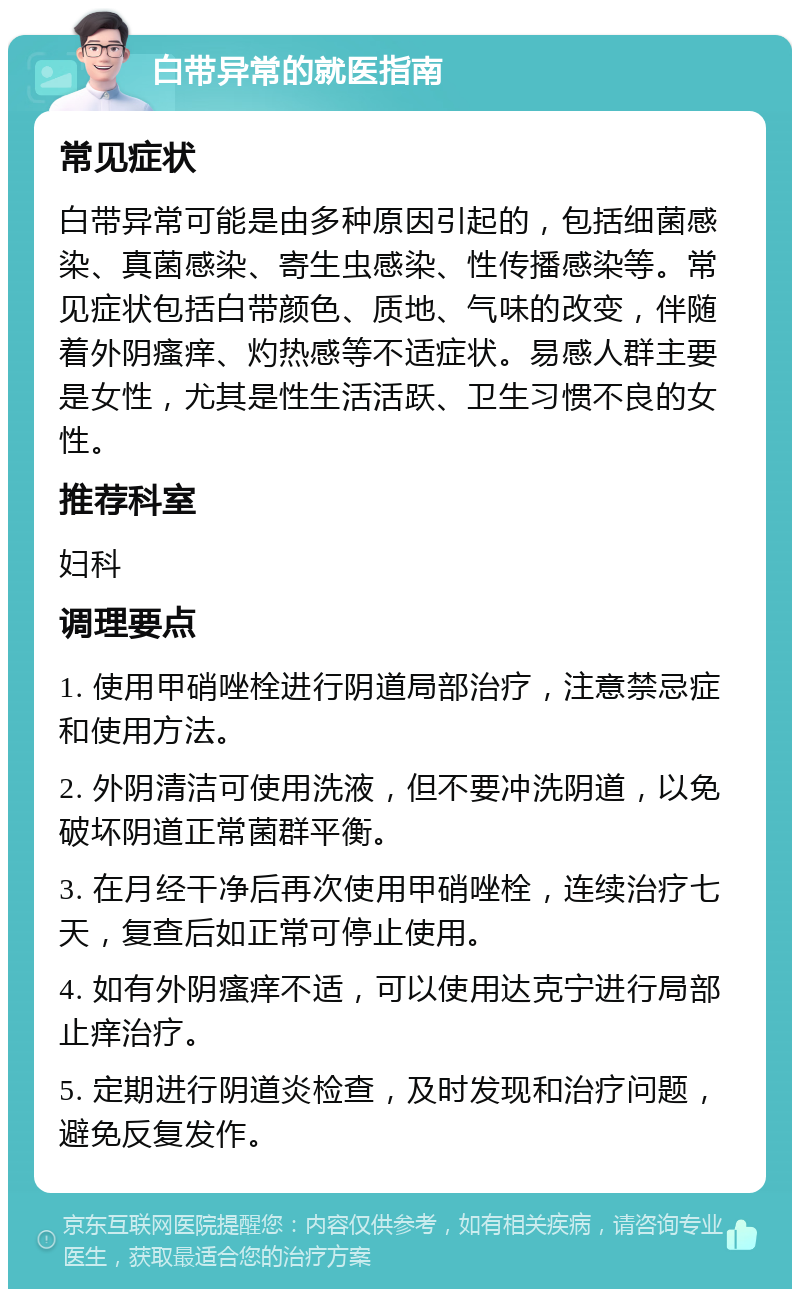 白带异常的就医指南 常见症状 白带异常可能是由多种原因引起的，包括细菌感染、真菌感染、寄生虫感染、性传播感染等。常见症状包括白带颜色、质地、气味的改变，伴随着外阴瘙痒、灼热感等不适症状。易感人群主要是女性，尤其是性生活活跃、卫生习惯不良的女性。 推荐科室 妇科 调理要点 1. 使用甲硝唑栓进行阴道局部治疗，注意禁忌症和使用方法。 2. 外阴清洁可使用洗液，但不要冲洗阴道，以免破坏阴道正常菌群平衡。 3. 在月经干净后再次使用甲硝唑栓，连续治疗七天，复查后如正常可停止使用。 4. 如有外阴瘙痒不适，可以使用达克宁进行局部止痒治疗。 5. 定期进行阴道炎检查，及时发现和治疗问题，避免反复发作。