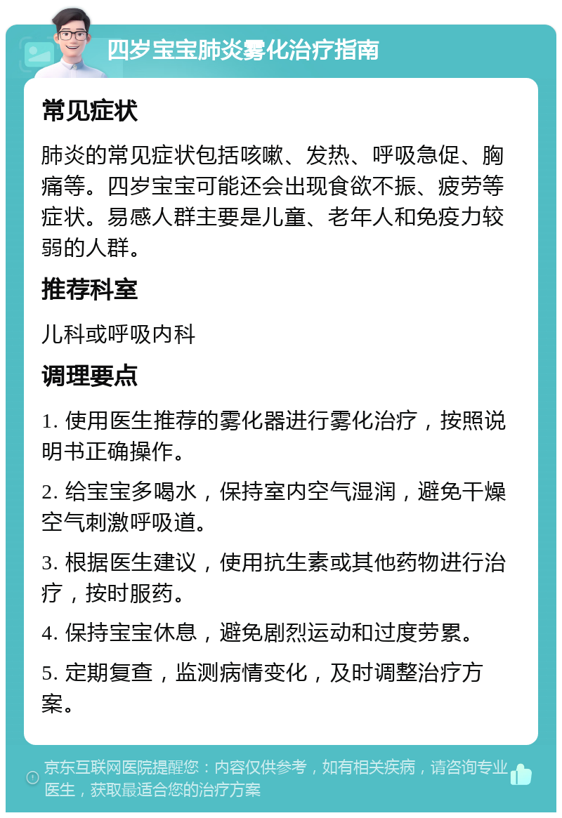 四岁宝宝肺炎雾化治疗指南 常见症状 肺炎的常见症状包括咳嗽、发热、呼吸急促、胸痛等。四岁宝宝可能还会出现食欲不振、疲劳等症状。易感人群主要是儿童、老年人和免疫力较弱的人群。 推荐科室 儿科或呼吸内科 调理要点 1. 使用医生推荐的雾化器进行雾化治疗，按照说明书正确操作。 2. 给宝宝多喝水，保持室内空气湿润，避免干燥空气刺激呼吸道。 3. 根据医生建议，使用抗生素或其他药物进行治疗，按时服药。 4. 保持宝宝休息，避免剧烈运动和过度劳累。 5. 定期复查，监测病情变化，及时调整治疗方案。